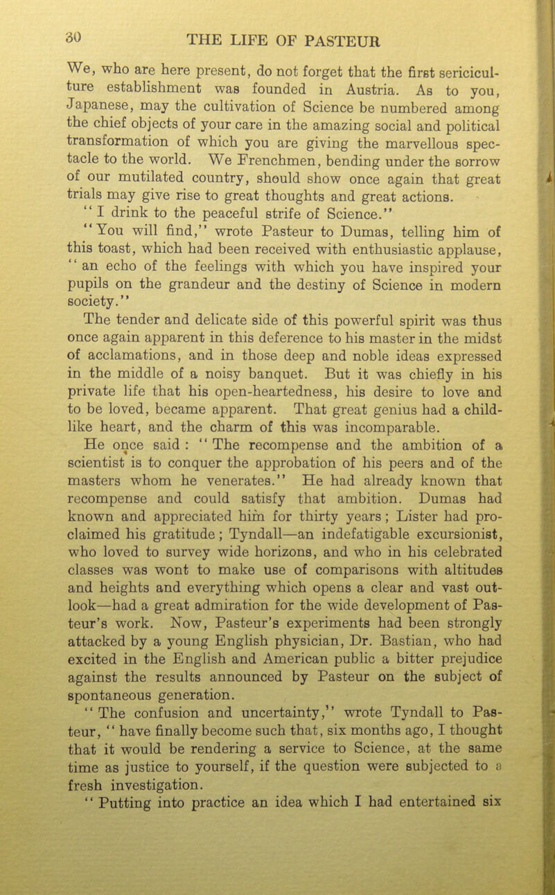 We, who are here present, do not forget that the first sericicul- ture establishment was founded in Austria. As to you, Japanese, may the cultivation of Science be numbered among the chief objects of your care in the amazing social and political transformation of which you are giving the marvellous spec- tacle to the world. We Frenchmen, bending under the sorrow of our mutilated country, should show once again that great trials may give rise to great thoughts and great actions.  I drink to the peaceful strife of Science. You will find, wrote Pasteur to Dumas, telling him of this toast, which had been received with enthusiastic applause, '' an echo of the feelings with which you have inspired your pupils on the grandeur and the destiny of Science in modern society. The tender and delicate side of this powerful spirit was thus once again apparent in this deference to his master in the midst of acclamations, and in those deep and noble ideas expressed in the middle of a noisy banquet. But it was chiefly in his private life that his open-heartedness, his desire to love and to be loved, became apparent. That great genius had a child- like heart, and the charm of this was incomparable. He once said :  The recompense and the ambition of a scientist is to conquer the approbation of his peers and of the masters whom he venerates. He had already known that recompense and could satisfy that ambition. Dumas had known and appreciated him for thirty years; Lister had pro- claimed his gratitude; Tyndall—an indefatigable excursionist, who loved to survey wide horizons, and who in his celebrated classes was wont to make use of comparisons with altitudes and heights and everything which opens a clear and vast out- look—had a great admiration for the wide development of Pas- teur's work. Now, Pasteur's experiments had been strongly attacked by a young English physician. Dr. Bastian, who had excited in the English and American public a bitter prejudice against the results announced by Pasteur on the subject of spontaneous generation.  The confusion and uncertainty, wrote Tyndall to Pas- teur,  have finally become such that, six months ago, I thought that it would be rendering a service to Science, at the same time as justice to yourself, if the question were subjected to o fresh investigation.  Putting into practice an idea which I had entertained six