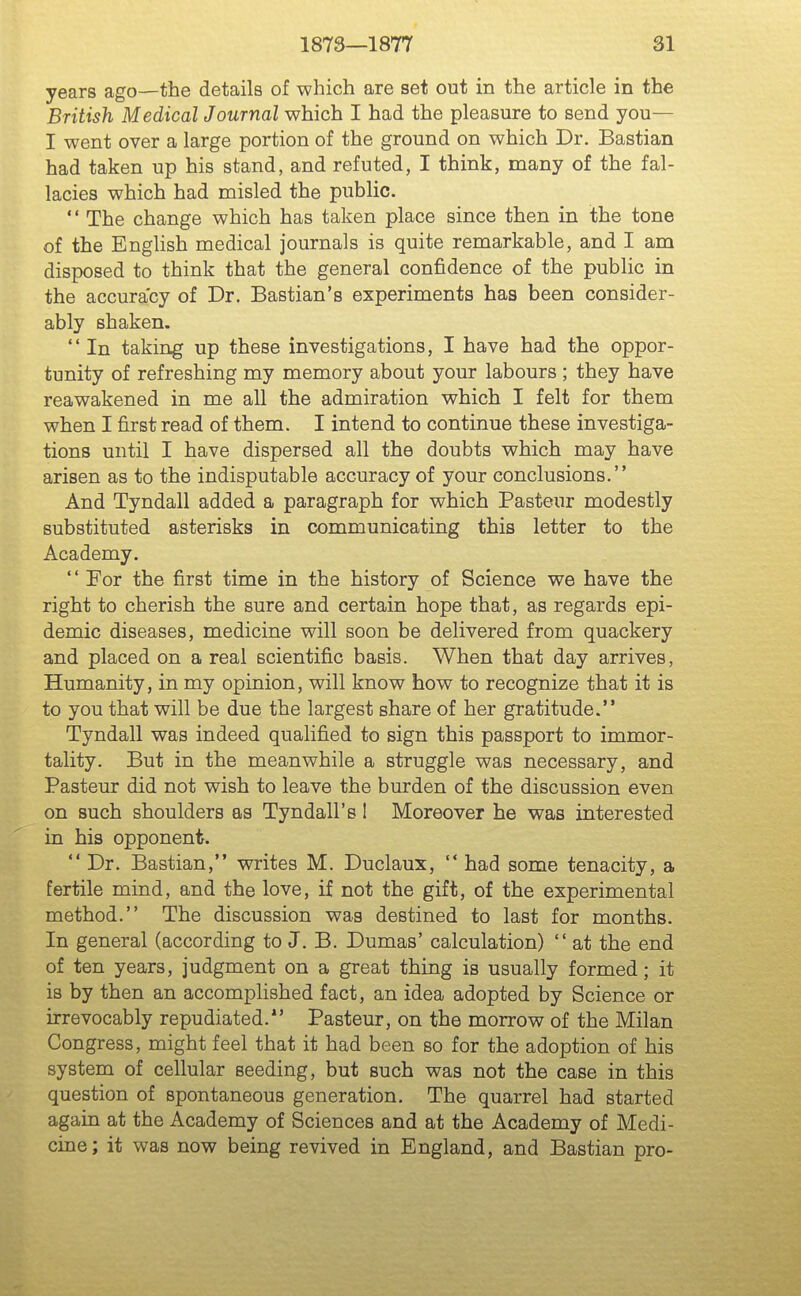 years ago—the details of which are set out in the article in the British Medical Journal which I had the pleasure to send you— I went over a large portion of the ground on which Dr. Bastian had taken up his stand, and refuted, I think, many of the fal- lacies which had misled the public. '' The change which has taken place since then in the tone of the English medical journals is quite remarkable, and I am disposed to think that the general confidence of the public in the accuracy of Dr. Bastian's experiments has been consider- ably shaken.  In taking up these investigations, I have had the oppor- tunity of refreshing my memory about your labours ; they have reawakened in me all the admiration which I felt for them when I first read of them. I intend to continue these investiga- tions until I have dispersed all the doubts which may have arisen as to the indisputable accuracy of your conclusions. And Tyndall added a paragraph for which Pasteur modestly substituted asterisks in communicating this letter to the Academy. '' For the first time in the history of Science we have the right to cherish the sure and certain hope that, as regards epi- demic diseases, medicine will soon be delivered from quackery and placed on a real scientific basis. When that day arrives. Humanity, in my opinion, will know how to recognize that it is to you that will be due the largest share of her gratitude. Tyndall was indeed qualified to sign this passport to immor- tality. But in the meanwhile a struggle was necessary, and Pasteur did not wish to leave the burden of the discussion even on such shoulders as Tyndall's 1 Moreover he was interested in his opponent. Dr. Bastian, writes M. Duclaux,  had some tenacity, a fertile mind, and the love, if not the gift, of the experimental method. The discussion was destined to last for months. In general (according to J. B. Dumas' calculation)  at the end of ten years, judgment on a great thing is usually formed; it is by then an accomplished fact, an idea adopted by Science or irrevocably repudiated.*' Pasteur, on the morrow of the Milan Congress, might feel that it had been so for the adoption of his system of cellular seeding, but such was not the case in this question of spontaneous generation. The quarrel had started again at the Academy of Sciences and at the Academy of Medi- cine; it was now being revived in England, and Bastian pro-