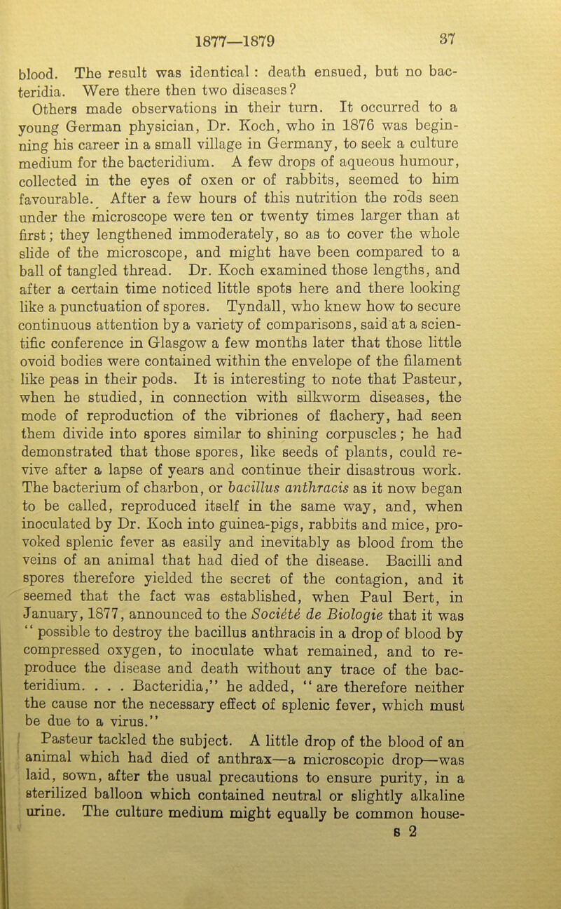 blood. The result was identical : death ensued, but no bac- teridia. Were there then two diseases? Others made observations in their turn. It occurred to a young German physician, Dr. Koch, who in 1876 was begin- ning his career in a small village in Germany, to seek a culture medium for the bacteridium. A few drops of aqueous humour, collected in the eyes of oxen or of rabbits, seemed to him favourable. After a few hours of this nutrition the roHs seen under the microscope were ten or twenty times larger than at first; they lengthened immoderately, so as to cover the whole slide of the microscope, and might have been compared to a ball of tangled thread. Dr. Koch examined those lengths, and after a certain time noticed little spots here and there looking like a punctuation of spores. Tyndall, who knew how to secure continuous attention by a variety of comparisons, said at a scien- tific conference in Glasgow a few months later that those little ovoid bodies were contained within the envelope of the filament like peas in their pods. It is interesting to note that Pasteur, when he studied, in connection with silkworm diseases, the mode of reproduction of the vibriones of flachery, had seen them divide into spores similar to shining corpuscles; he had demonstrated that those spores, like seeds of plants, could re- vive after a lapse of years and continue their disastrous work. The bacterium of charbon, or bacillus anthracis as it now began to be called, reproduced itself in the same way, and, when inoculated by Dr. Koch into guinea-pigs, rabbits and mice, pro- voked splenic fever as easily and inevitably as blood from the veins of an animal that had died of the disease. Bacilli and spores therefore yielded the secret of the contagion, and it seemed that the fact was established, when Paul Bert, in January, 1877, announced to the SocUte de Biologie that it was possible to destroy the bacillus anthracis in a drop of blood by compressed oxygen, to inoculate what remained, and to re- produce the disease and death without any trace of the bac- teridium. . . , Bacteridia, he added, are therefore neither the cause nor the necessary effect of splenic fever, which must be due to a virus. / Pasteur tackled the subject. A little drop of the blood of an ' animal which had died of anthrax—a microscopic drop—was laid, sown, after the usual precautions to ensure purity, in a sterilized balloon which contained neutral or slightly alkaline urine. The culture medium might equally be common house- s 2