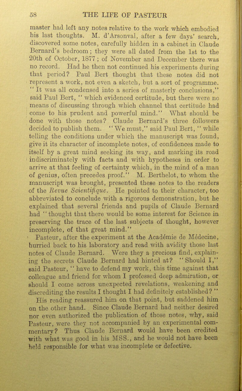 master had left any notes relative to the work which embodied his last thoughts. M. d'Arsonval, after a few days' search, discovered some notes, carefully hidden in a cabinet in Claude Bernard's bedroom; they were all dated from the 1st to the 20th of October, 1877 ; of November and December there was no record. Had he then not continued his experiments during that period? Paul Bert thought that these notes did not represent a work, not even a sketch, but a sort of programme.  It was all condensed into a series of masterly conclusions, said Paul Bert,  which evidenced certitude, but there were no means of discussing through which channel that certitude had come to his prudent and powerful mind. What should be done with those notes? Claude Bernard's three followers decided to publish them. We must, said Paul Bert,  while telling the conditions under which the manuscript was found, give it its character of incomplete notes, of confidences made to itself by a great mind seeking its way, and marking its road indiscriminately with facts and with hypotheses in order to arrive at that feeling of certainty which, in the mind of a man of genius, often precedes proof. M. Berthelot, to whom the manuscript was brought, presented these notes to the readers of the Revue Scientifiqiie. He pointed to their character, too abbreviated to conclude with a rigorous demonstration, but he explained that several friends and pupils of Claude Bernard had '' thought that there would be some interest for Science in preserving the trace of the last subjects of thought, however incomplete, of that great mind. ' Pasteur, after the experiment at the Academie de M6decine, hurried back to his laboratory and read with avidity those last notes of Claude Bernard. Were they a precious find, explain- ing the secrets Claude Bernard had hinted at? Should I, said Pasteur,  have to defend my work, this time against that colleague and friend for whom I professed deep admiration, or should I come across unexpected revelations, weakening and discrediting the results I thought I had definitely established?  His reading reassured him on that point, but saddened him on the other hand. Since Claude Bernard had neither desired nor even authorized the publication of those notes, why, said Pasteur, were they not accompanied by an experimental com- mentary? Thus Claude Bernard would have been credited with what was good in his MSS., and he would not have been held responsible for what was incomplete or defective.