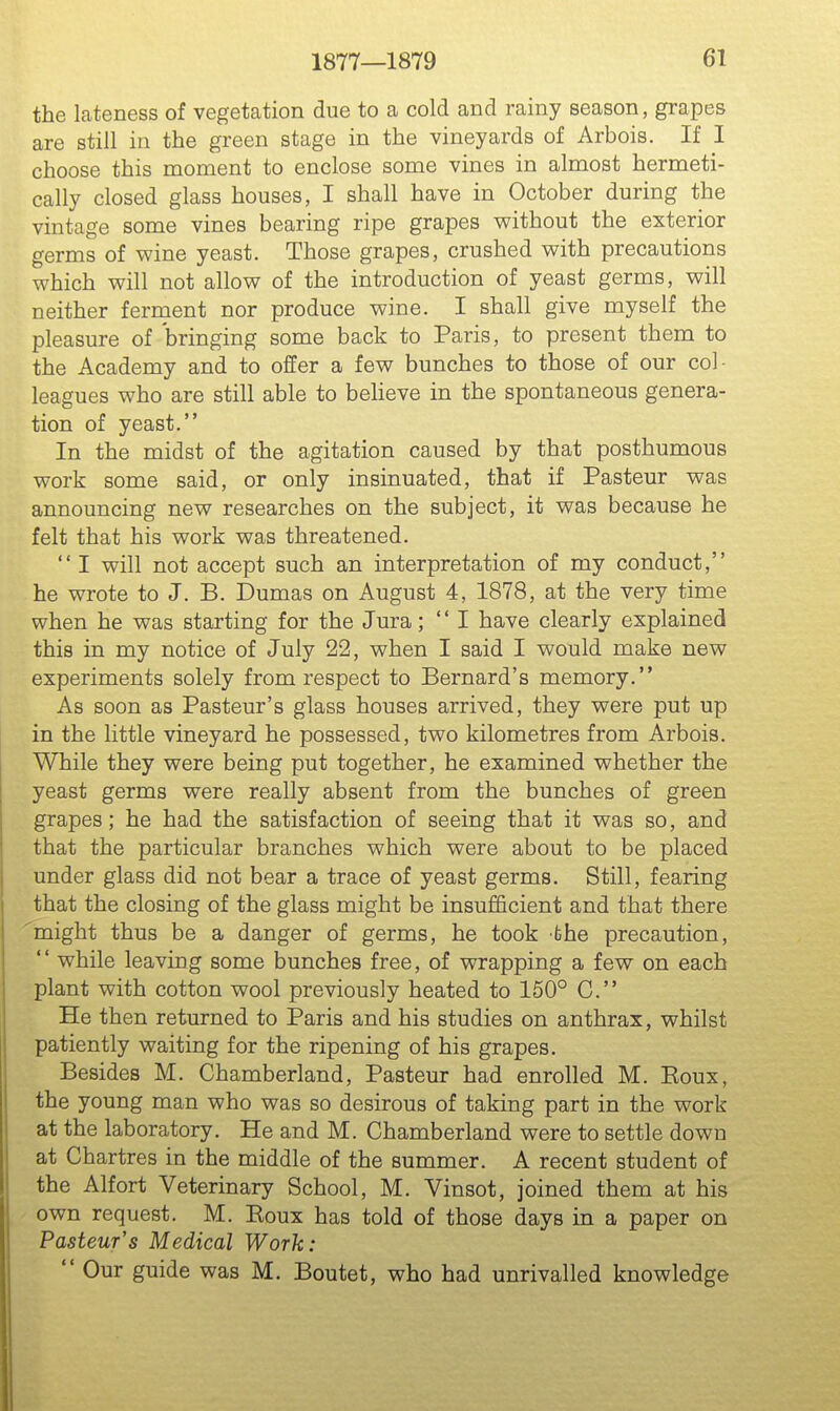 the lateness of vegetation due to a cold and rainy season, grapes are still in the green stage in the vineyards of Arbois. If I choose this moment to enclose some vines in almost hermeti- cally closed glass houses, I shall have in October during the vintage some vines bearing ripe grapes without the exterior germs of wine yeast. Those grapes, crushed with precautions which will not allow of the introduction of yeast germs, will neither ferruent nor produce wine. I shall give myself the pleasure of bringing some back to Paris, to present them to the Academy and to offer a few bunches to those of our col- leagues who are still able to beheve in the spontaneous genera- tion of yeast. In the midst of the agitation caused by that posthumous work some said, or only insinuated, that if Pasteur was announcing new researches on the subject, it was because he felt that his work was threatened.  I will not accept such an interpretation of my conduct, he wrote to J. B. Dumas on August 4, 1878, at the very time when he was starting for the Jura;  I have clearly explained this in my notice of July 22, when I said I would make new experiments solely from respect to Bernard's memory. As soon as Pasteur's glass houses arrived, they were put up in the little vineyard he possessed, two kilometres from Arbois. While they were being put together, he examined whether the yeast germs were really absent from the bunches of green grapes; he had the satisfaction of seeing that it was so, and that the particular branches which were about to be placed under glass did not bear a trace of yeast germs. Still, fearing that the closing of the glass might be insufficient and that there might thus be a danger of germs, he took the precaution,  while leaving some bunches free, of wrapping a few on each plant with cotton wool previously heated to 150° C. He then returned to Paris and his studies on anthrax, whilst patiently waiting for the ripening of his grapes. Besides M. Chamberland, Pasteur had enrolled M. Eoux, the young man who was so desirous of taking part in the work at the laboratory. He and M. Chamberland were to settle down at Chartres in the middle of the summer. A recent student of the Alfort Veterinary School, M. Vinsot, joined them at his own request. M. Eoux has told of those days in a paper on Pasteur's Medical Work:  Our guide was M. Boutet, who had unrivalled knowledge