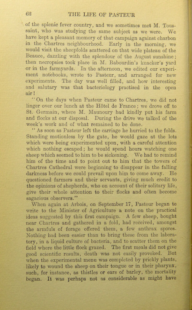 of the splenic fever country, and we sometimes met M. Tous- saint, who was studying the same subject as we were. We have kept a pleasant memory of that campaign against charbon in the Chartres neighbourhood. Early in the morning, we would visit the sheepfolds scattered on that wide plateau of the Beauce, dazzling with the splendour of the August sunshine; then necropsies took place in M. Eabourdin's knacker's yard or in the farmyards. In the afternoon, we edited our experi- ment notebooks, wrote to Pasteur, and arranged for new experiments. The day was well filled, and how interesting and salutary was that bacteriology practised in the open air! On the days when Pasteur came to Chartres, we did not linger over our lunch at the Hotel de France; we drove off to St. Germain, where M. Maunoury had kindly put his farm and flocks at our disposal. During the drive we talked of the week's work and of what remained to be done. As soon as Pasteur left the carriage he hurried to the folds. Standing motionless by the gate, he would gaze at the lots which were being experimented upon, with a careful attention which nothing escaped ; he would spend hours watching one sheep which seemed to him to be sickening. We had to remind him of the time and to point out to him that the towers of Chartres Cathedral were beginning to disappear in the falling darkness before we could prevail upon him to come away. He questioned farmers and their servants, giving much credit to the opinions of shepherds, who on account of their solitary life, give their whole attention to their flocks and often become sagacious observers. When again at Arbois, on September 17, Pasteur began to write to the Minister of Agriculture a note on the practical ideas suggested by this first campaign. A few sheep, bought near Chartres and gathered in a fold, had received, amongst the armfuls of forage offered them, a few anthrax spores. Nothing had been easier than to bring these from the labora- tory, in a liquid culture of bacteria, and to scatter them on the field where the little flock grazed. The first meals did not give good scientific results, death was not easily provoked. But when the experimental menu was completed by prickly plants, likely to wound the sheep on their tongue or in their pharynx, such, for instance, as thistles or ears of barley, the mortality began. It was perhaps not as considerable as might have