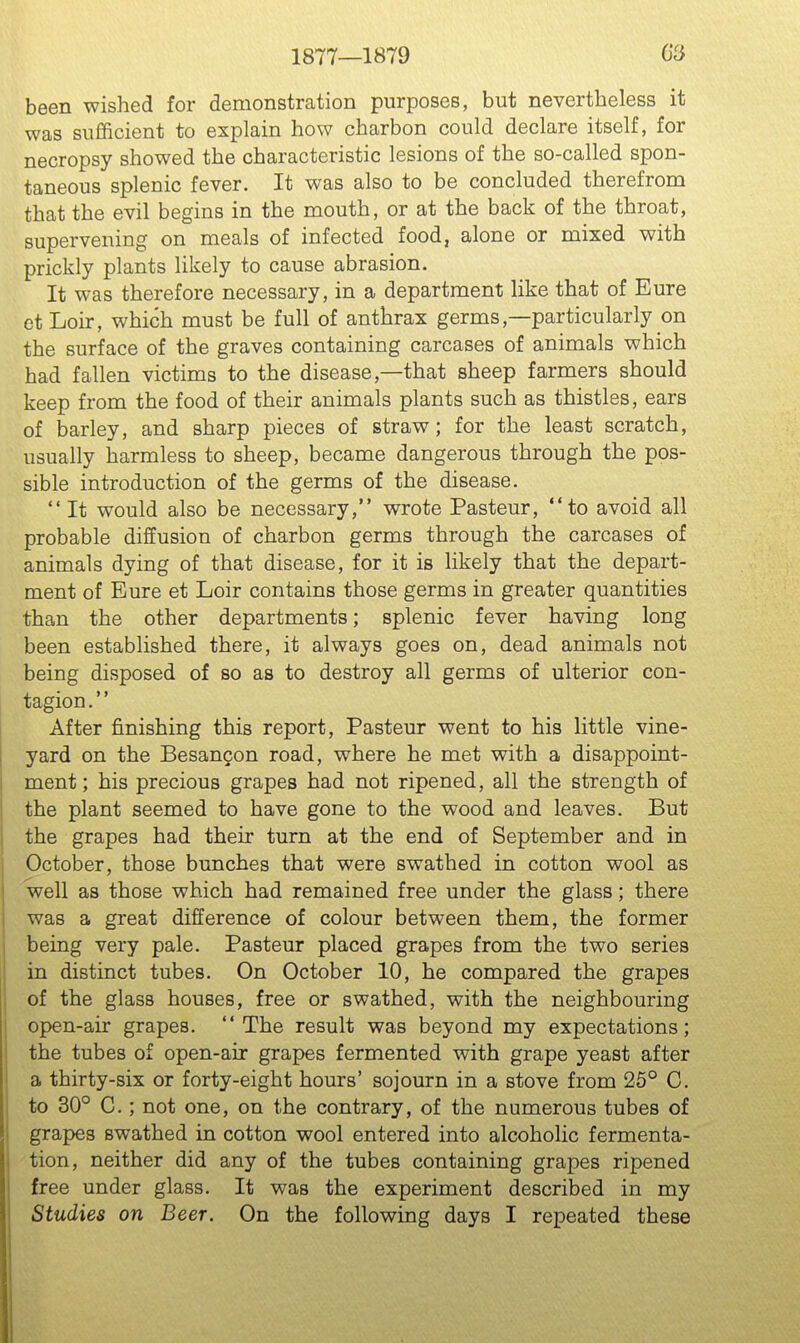 1877—1879 62 been wished for demonstration purposes, but nevertheless it was sufficient to explain how charbon could declare itself, for necropsy showed the characteristic lesions of the so-called spon- taneous splenic fever. It was also to be concluded therefrom that the evil begins in the mouth, or at the back of the throat, supervening on meals of infected food, alone or mixed with prickly plants likely to cause abrasion. It was therefore necessary, in a department like that of Eure et Loir, which must be full of anthrax germs,—particularly on the surface of the graves containing carcases of animals which had fallen victims to the disease,—that sheep farmers should keep from the food of their animals plants such as thistles, ears of barley, and sharp pieces of straw; for the least scratch, usually harmless to sheep, became dangerous through the pos- sible introduction of the germs of the disease.  It would also be necessary, wrote Pasteur, to avoid all probable diffusion of charbon germs through the carcases of animals dying of that disease, for it is likely that the depart- ment of Eure et Loir contains those germs in greater quantities than the other departments; splenic fever having long been established there, it always goes on, dead animals not being disposed of so as to destroy all germs of ulterior con- tagion. After finishing this report, Pasteur went to his little vine- yard on the Besangon road, where he met with a disappoint- ment; his precious grapes had not ripened, all the strength of the plant seemed to have gone to the wood and leaves. But the grapes had their turn at the end of September and in October, those bunches that were swathed in cotton wool as 'well as those which had remained free under the glass; there was a great difference of colour between them, the former being very pale. Pasteur placed grapes from the two series in distinct tubes. On October 10, he compared the grapes of the glass houses, free or swathed, with the neighbouring open-air grapes. The result was beyond my expectations; the tubes of open-air grapes fermented with grape yeast after a thirty-six or forty-eight hours' sojourn in a stove from 25° C. to 30° C.; not one, on the contrary, of the numerous tubes of grapes swathed in cotton wool entered into alcoholic fermenta- tion, neither did any of the tubes containing grapes ripened free under glass. It was the experiment described in my Studies on Beer. On the following days I repeated these