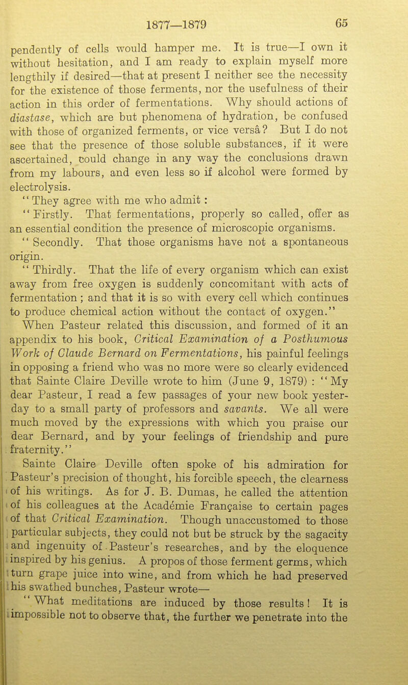 pendently of cells would hamper me. It is true—I own it without hesitation, and I am ready to explain myself more lengthily if desired—that at present I neither see the necessity for the existence of those ferments, nor the usefulness of their action in this order of fermentations. Why should actions of diastase, which are but phenomena of hydration, be confused with those of organized ferments, or vice versa? But I do not see that the presence of those soluble substances, if it were ascertained, could change in any way the conclusions drawn from my labours, and even less so if alcohol were formed by electrolysis. '' They agree with me who admit :  Fu'stly. That fermentations, properly so called, offer as an essential condition the presence of microscopic organisms.  Secondly. That those organisms have not a spontaneous origin.  Thirdly. That the life of every organism which can exist away from free oxygen is suddenly concomitant with acts of fermentation ; and that it is so with every cell which continues to produce chemical action without the contact of oxygen. When Pasteur related this discussion, and formed of it an appendix to his book. Critical Examination of a Posthumous Work of Claude Bernard on Fermentations, his painful feelings in opposing a friend who was no more were so clearly evidenced that Sainte Claire Deville wrote to him (June 9, 1879) : My dear Pasteur, I read a few passages of your new book yester- day to a small party of professors and savants. We all were much moved by the expressions with which you praise our dear Bernard, and by your feelings of friendship and pure . fraternity. Sainte Claire Deville often spoke of his admiration for ; Pasteur's precision of thought, his forcible speech, the clearness I of his writings. As for J. B. Dumas, he called the attention (of his colleagues at the Academie Frangaise to certain pages (of that Critical Examination. Though unaccustomed to those ; particular subjects, they could not but be struck by the sagacity i and ingenuity of-Pasteur's researches, and by the eloquence 1 inspired by his genius. A propos of those ferment germs, which tturn grape juice into wine, and from which he had preserved this swathed bunches, Pasteur wrote— What meditations are induced by those results! It is iimpossible not to observe that, the further we penetrate into the