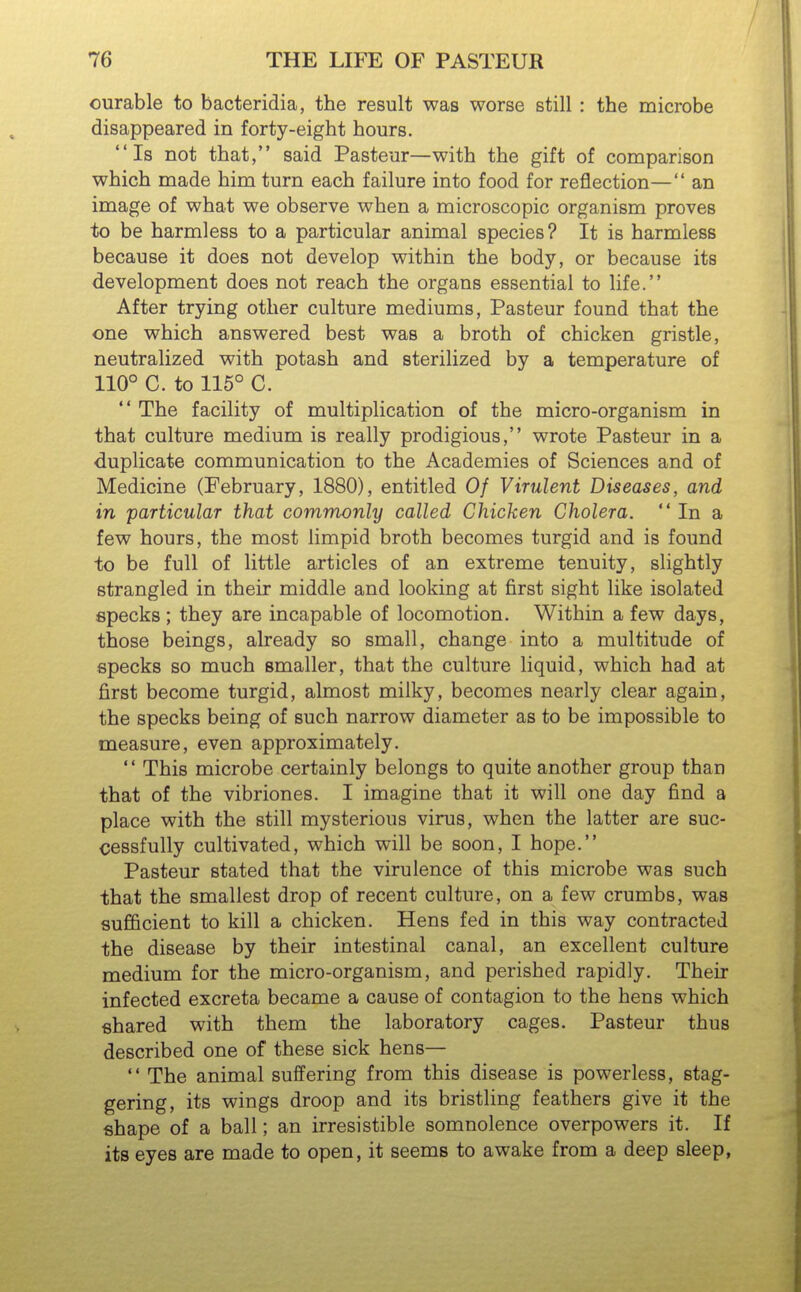 curable to bacteridia, the result was worse still : the microbe disappeared in forty-eight hours. Is not that, said Pasteur—with the gift of comparison which made him turn each failure into food for reflection— an image of what we observe when a microscopic organism proves to be harmless to a particular animal species? It is harmless because it does not develop within the body, or because its development does not reach the organs essential to life. After trying other culture mediums, Pasteur found that the one which answered best was a broth of chicken gristle, neutralized with potash and sterilized by a temperature of 110° C. to 116° C.  The facility of multiplication of the micro-organism in that culture medium is really prodigious, wrote Pasteur in a duplicate communication to the Academies of Sciences and of Medicine (February, 1880), entitled Of Virulent Diseases, and in particular that commonly called Chicken Cholera.  In a few hours, the most limpid broth becomes turgid and is found to be full of little articles of an extreme tenuity, slightly strangled in their middle and looking at first sight like isolated epecks ; they are incapable of locomotion. Within a few days, those beings, already so small, change into a multitude of epecks so much smaller, that the culture liquid, which had at first become turgid, almost milky, becomes nearly clear again, the specks being of such narrow diameter as to be impossible to measure, even approximately.  This microbe certainly belongs to quite another group than that of the vibriones. I imagine that it will one day find a place with the still mysterious virus, when the latter are suc- cessfully cultivated, which will be soon, I hope. Pasteur stated that the virulence of this microbe was such that the smallest drop of recent culture, on a few crumbs, was sufficient to kill a chicken. Hens fed in this way contracted the disease by their intestinal canal, an excellent culture medium for the micro-organism, and perished rapidly. Their infected excreta became a cause of contagion to the hens which shared with them the laboratory cages. Pasteur thus described one of these sick hens—  The animal suffering from this disease is powerless, stag- gering, its wings droop and its bristling feathers give it the shape of a ball; an irresistible somnolence overpowers it. If its eyes are made to open, it seems to awake from a deep sleep,