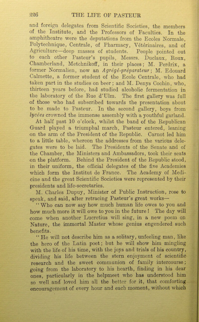 and foreign delegates from Scientific Societies, the members of the Institute, and the Professors of Faculties. In the amphitheatre were the deputations from the Ecoles Normale, Polytechnique, Centrale, of Pharmacy, V^t^rinaires, and of Agriculture—deep masses of students. People pointed out to each other Pasteur's pupils, Messrs. Duclaux, Eoux, Chamberland, Metchnikoff, in their places; M. Perdrix, a former Normalien, now an Agreg^-pr4parateur; M. Edouard Calmette, a former student of the Ecole Centrale, who had taken part in the studies on beer; and M. Denys Cochin, who, thirteen years before, had studied alcoholic fermentation in the laboratory of the Eue d'Ulm. The first gallery was full of those who had subscribed towards the presentation about to be made to Pasteur. In the second gallery, boys from lycees crowned the immense assembly with a youthful garland. At half past 10 o'clock, whilst the band of the Kepublican Guard played a triumphal march, Pasteur entered, leaning on the arm of the President of the Kepublic. Carnot led him to a little table, whereon the addresses from the various dele- gates were to be laid. The Presidents of the Senate and of the Chamber, the Ministers and Ambassadors, took their seats on the platform. Behind the President of the Eepublic stood, in their uniform, the official delegates of the five Academies which form the Institut de France. The Academy of Medi- cine and the great Scientific Societies were represented by their presidents and life-secretaries. M. Charles Dupuy, Minister of Public Instruction, rose to speak, and said, after retracing Pasteur's great works— Who can now say how much human life owes to you and how much more it will owe to you in the future ! The day will come when another Lucretius will sing, in a new poem on Nature, the immortal Master whose genius engendered such benefits.  He will not describe him as a solitary, unfeeling man, like the hero of the Latin poet; but he will show him mingling with the life of his time, with the joys and trials of his country, dividing his life between the stern enjoyment of scientific research and the sweet communion of family intercourse; going from the laboratory to his hearth, finding in his dear ones, particularly in the helpmeet who has understood him so well and loved him all the better for it, that comforting encouragement of every hour and each moment, without which