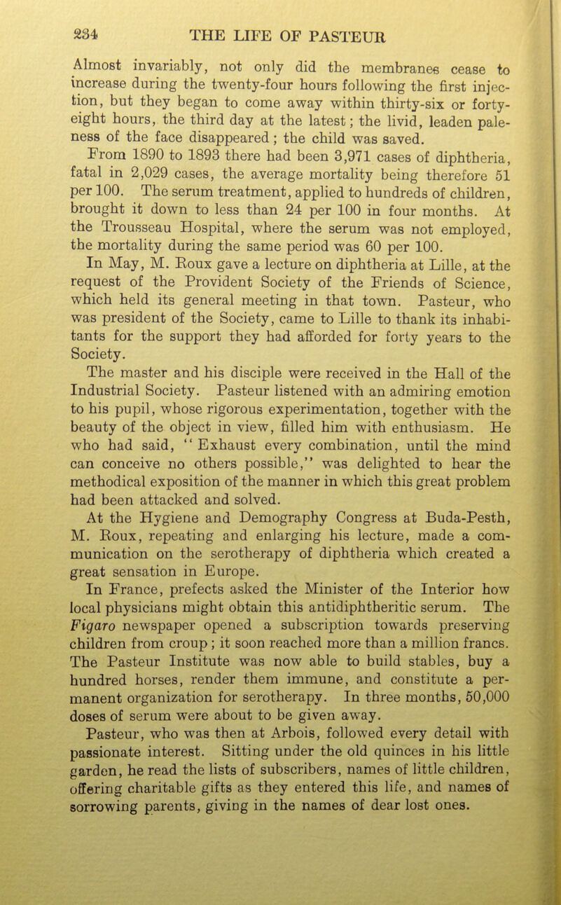 Almost invariably, not only did the membranee cease to increase during the twenty-four hours following the first injec- tion, but they began to come away within thirty-six or forty- eight hours, the third day at the latest; the livid, leaden pale- ness of the face disappeared; the child was saved. From 1890 to 1893 there had been 3,971 cases of diphtheria, fatal in 2,029 cases, the average mortality being therefore 61 per 100. The serum treatment, applied to hundreds of children, brought it down to less than 24 per 100 in four months. At the Trousseau Hospital, where the serum was not employed, the mortality during the same period was 60 per 100. In May, M. Eoux gave a lecture on diphtheria at Lille, at the request of the Provident Society of the Friends of Science, which held its general meeting in that town. Pasteur, who was president of the Society, came to Lille to thank its inhabi- tants for the support they had afforded for forty years to the Society. The master and his disciple were received in the Hall of the Industrial Society. Pasteur listened with an admiring emotion to his pupil, whose rigorous experimentation, together with the beauty of the object in view, filled him with enthusiasm. He who had said,  Exhaust every combination, until the mind can conceive no others possible, was delighted to hear the methodical exposition of the manner in which this great problem had been attacked and solved. At the Hygiene and Demography Congress at Buda-Pesth, M. Koux, repeating and enlarging his lecture, made a com- munication on the serotherapy of diphtheria which created a great sensation in Europe. In France, prefects asked the Minister of the Interior how local physicians might obtain this antidiphtheritic serum. The Figaro newspaper opened a subscription towards preserving children from croup; it soon reached more than a million francs. The Pasteur Institute was now able to build stables, buy a hundred horses, render them immune, and constitute a per- manent organization for serotherapy. In three months, 50,000 doses of serum were about to be given away. Pasteur, who was then at Arbois, followed every detail with passionate interest. Sitting under the old quinces in his little garden, he read the lists of subscribers, names of little children, offering charitable gifts as they entered this life, and names of sorrowing parents, giving in the names of dear lost ones.