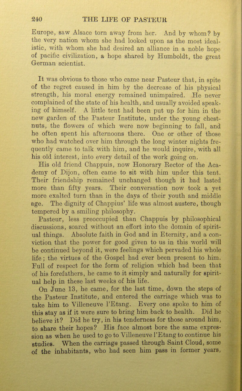 Europe, saw Alsace torn away from her. And by whom? by the very nation whom she had looked upon as the most ideal- istic, with whom she had desired an alliance in a noble hope of pacific civilization, a hope shared by Humboldt, the great German scientist. It was obvious to those who came near Pasteur that, in spite of the regret caused in him by the decrease of his physical strength, his moral energy remained unimpaired. He never complained of the state of his health, and usually avoided speak- ing of himself. A little tent had been put up for him in the new garden of the Pasteur Institute, under the young chest- nuts, the flowers of which were now beginning to fall, and he often spent his afternoons there. One or other of those who had watched over him through the long winter nights fre- quently came to talk with him, and he would inquire, with all his old interest, into every detail of the work going on. His old friend Chappuis, now Honorary Eector of the Aca- demy of Dijon, often came to sit with him under this tent. Their friendship remained unchanged though it had lasted more than fifty years. Their conversation now took a yet more exalted turn than in the days of their youth and middle age. The dignity of Chappius' life was almost austere, though tempered by a smiling philosophy. Pasteur, less preoccupied than Chappuis by philosophical discussions, soared without an effort into the domain of spirit- ual things. Absolute faith in God and in Eternity, and a con- viction that the power for good given to us in this world will be continued beyond it, were feelings which pervaded his whole life; the virtues of the Gospel had ever been present to him. Full of respect for the form of religion which had been that of his forefathers, he came to it simply and naturally for spirit- ual help in these last weeks of his life. On June 13, he came, for the last time, down the steps of the Pasteur Institute, and entered the carriage which was to take him to Villeneuve I'Etang. Every one spoke to him of this stay as if it were sure to bring him back to health. Did he believe it? Did he try, in his tenderness for those around him, to share their hopes? His face almost bore the same expres- sion as when he used to go to Villeneuve I'Etang to continue his studies. When the carriage passed through Saint Cloud, some of the inhabitants, who had seen him pass in former years,