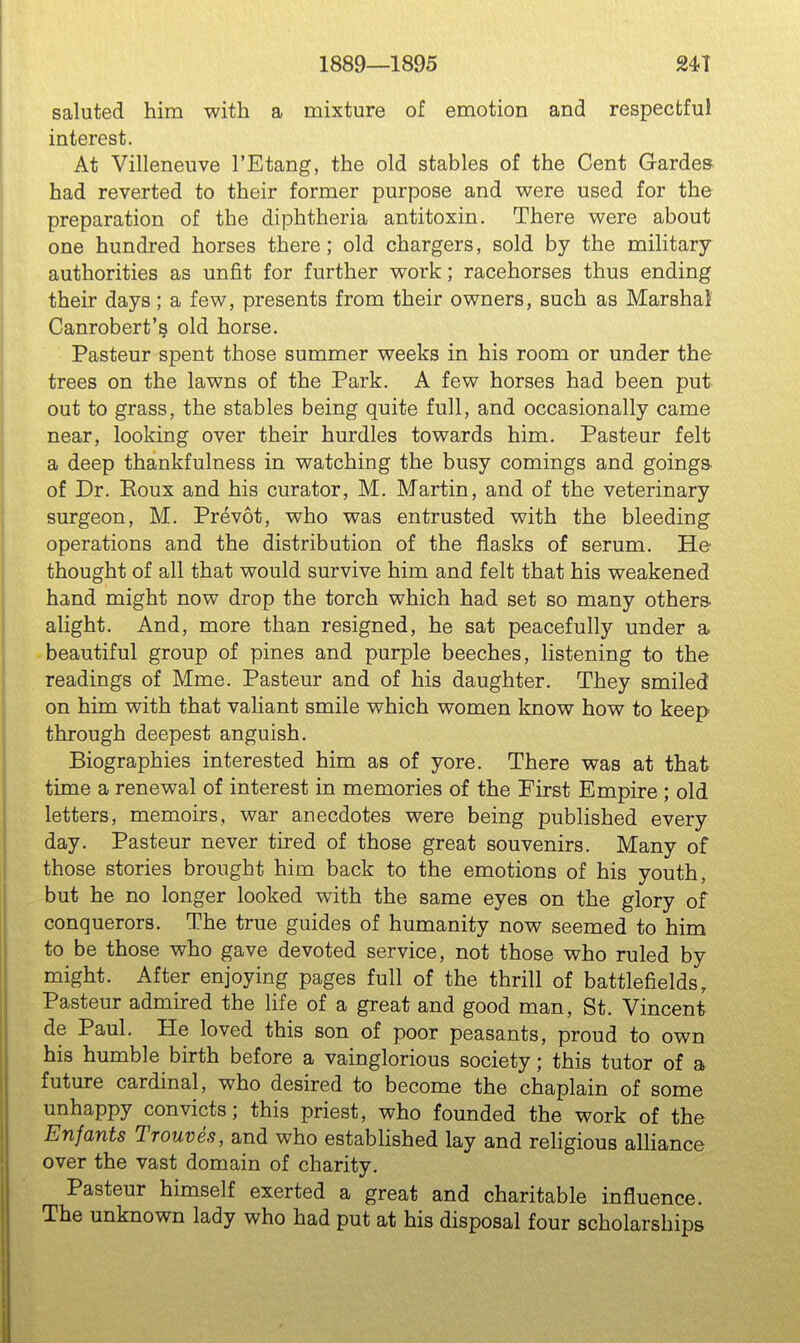 1889—1895 24T saluted him with a mixture of emotion and respectful interest. At Villeneuve I'Etang, the old stables of the Cent Gardes had reverted to their former purpose and were used for the preparation of the diphtheria antitoxin. There were about one hundred horses there; old chargers, sold by the military- authorities as unfit for further work; racehorses thus ending their days; a few, presents from their owners, such as Marshal Canrobert's old horse. Pasteur spent those summer weeks in his room or under the trees on the lawns of the Park. A few horses had been put out to grass, the stables being quite full, and occasionally came near, looking over their hurdles towards him. Pasteur felt a deep thankfulness in watching the busy comings and goings, of Dr. Eoux and his curator, M. Martin, and of the veterinary surgeon, M. Prevot, who was entrusted with the bleeding operations and the distribution of the flasks of serum. He thought of all that would survive him and felt that his weakened hand might now drop the torch which had set so many others- alight. And, more than resigned, he sat peacefully under a beautiful group of pines and purple beeches, listening to the readings of Mme. Pasteur and of his daughter. They smiled on him with that valiant smile which women know how to keep through deepest anguish. Biographies interested him as of yore. There was at that time a renewal of interest in memories of the First Empire ; old letters, memoirs, war anecdotes were being published every day. Pasteur never tired of those great souvenirs. Many of those stories brought him back to the emotions of his youth, but he no longer looked with the same eyes on the glory of conquerors. The true guides of humanity now seemed to him to be those who gave devoted service, not those who ruled by might. After enjoying pages full of the thrill of battlefields, Pasteur admired the life of a great and good man, St. Vincent de Paul. He loved this son of poor peasants, proud to own his humble birth before a vainglorious society; this tutor of a future cardinal, who desired to become the chaplain of some unhappy convicts; this priest, who founded the work of the Enfants Trouves, and who estabhshed lay and religious alHance over the vast domain of charity. Pasteur himself exerted a great and charitable influence. The unknown lady who had put at his disposal four scholarships