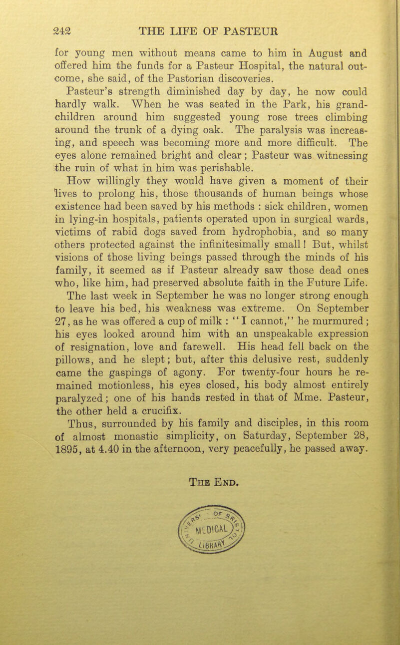 for young men without means came to him in August and offered him the funds for a Pasteur Hospital, the natural out- come, she said, of the Pastorian discoveries. Pasteur's strength diminished day by day, he now could hardly walk. When he was seated in the Park, his grand- children around him suggested young rose trees climbing around the trunk of a dying oak. The paralysis was increas- ing, and speech was becoming more and more difficult. The eyes alone remained bright and clear; Pasteur was witnessing the ruin of what in him was perishable. How willingly they would have given a moment of their lives to prolong his, those thousands of human beings whose existence had been saved by his methods : sick children, women in lying-in hospitals, patients operated upon in surgical wards, victims of rabid dogs saved from hydrophobia, and so many others protected against the infinitesimally small! But, whilst visions of those living beings passed through the minds of his family, it seemed as if Pasteur already saw those dead ones who, like him, had preserved absolute faith in the Future Life. The last week in September he was no longer strong enough to leave his bed, his weakness was extreme. On September 27, as he was offered a cup of milk :  I cannot, he murmured ; his eyes looked around him with an unspeakable expression of resignation, love and farewell. His head fell back on the pillows, and he slept; but, after this delusive rest, suddenly came the gaspings of agony. For twenty-four hours he re- mained motionless, his eyes closed, his body almost entirely paralyzed; one of his hands rested in that of Mme. Pasteur, the other held a crucifix. Thus, surrounded by his family and disciples, in this room of almost monastic simplicity, on Saturday, September 28, 1895, at 4.40 in the afternoon, very peacefully, he passed away. The End.