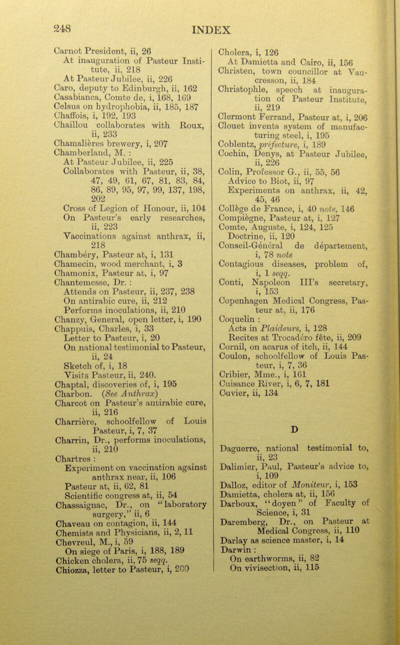 Carnot President, ii, 26 At inauguration of Pasteur Insti- tute, ii, 218 At Pasteur Jubilee, ii, 226 Caro, deputy to Edinburgh, ii, 162 Casabianca, Comte de, i, 168, 109 Celsus on hydrophobia, ii, 185, 187 Chaflfois, i, 192, 193 Chaillou collaljorates with Roux, ii, 233 Chamalieres brewery, i, 207 Chamberland, M. : At Pasteur Jubilee, ii, 225 Collaborates with Pasteur, ii, 38, 47, 49, 61, 67, 81, 83, 84, 86, 89, 95, 97, 99, 137, 198, 202 Cross of Legion of Honour, ii, 104 On Pasteur's early researches, ii, 223 Vaccinations against anthrax, ii, 218 Chambery, Pasteur at, i, 131 Chamecin, wood merchant, i, 3 Ohamonix, Pasteur at, i, 97 Cliantemesse, Dr. : Attends on Pasteur, ii, 237, 238 On antirabic cure, ii, 212 Performs inoculations, ii, 210 Chanzy, General, open letter, i, 190 Chappuis, Charles, i, 33 Letter to Pasteur, i, 20 On national testimonial to Pasteur, ii, 24 Sketch of, i, 18 Visits Pasteur, ii, 240. Chaptal, discoveries of, i, 196 Charbon. {See Anthrax) Charcot on Pasteur's antirabic cure, ii, 216 Charri^re, schoolfellow of Louis Pasteur, i, 7, 37 Charrin, Dr., performs inoculations, ii, 210 Chartres : Experiment on vaccination against anthrax near, ii, 106 Pasteur at, ii, 62, 81 Scientific congress at, ii, 54 Chassaignac, Dr., on laboratory surgery, ii, 6 Chaveau on contagion, ii, 144 Chemists and Physicians, ii, 2,11 Chevreul, M., i, 59 On siege of Paris, i, 188, 189 Chicken cholera, ii, 75 xeqq. Chiozza, letter to Pasteur, i, 200 Cholera, i, 126 At Damietta and Cairo, ii, 156 Christen, town councillor at Vau- cresson, ii, 184 Christophle, speech at inaugura- tion of Pasteur Institute, ii, 219 Clermont Ferrand, Pasteur at, i, 206 Clouet invents system of manufac- turing steel, i, 195 Coblentz, prefecture, i, 189 Cochin, Denys, at Pasteur Jubilee, ii, 226 Colin, Professor G., ii, 55, 56 Advice to Biot, ii, 97 Experiments on anthrax, ii, 42, 45, 46 College de France, i, 40 note, 146 Compiegne, Pasteur at, i, 127 Comte, Auguste, i, 124, 125 Doctrine, ii, 120 Conseil-General de d^partement, i, 78 note Contagious diseases, problem of, i, 1 seqq. Conti, Napoleon Ill's secretary, i, 153 Copenhagen Medical Congress, Pas- teur at, ii, 176 Coquelin : Acts in Plaideurs, i, 128 Recites at Trocadero fete, ii, 209 Cornil, on acarus of itch, ii, 144 Coulon, schoolfellovT of Louis Pas- teur, i, 7, 36 Cribier, Mme., i, 161 Cuisance River, i, 6, 7, 181 Ouvier, ii, 134 D Daguerre, national testimonial to, ii, 23 Daliinier, Paul, Pasteur's advice to, i, 109 Dalloz, editor of Moniteur, i, 153 Damietta, cholera at, ii, 156 Darboux, doyen of Faculty of Science, i, 31 Daremberg, Dr., on Pasteur at Medical Congress, ii, 110 Darlay as science master, i, 14 Darwin : On earthworms, ii, 82 On vivisection, ii, 115