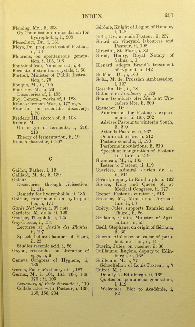 Fleming, Mr., ii, 208 On Commission on inoculation for hydrophobia, ii, 208 Flesschutt, Dr., i, 131 Fleys, Dr., proposes toast of Pasteur, ii, 151 Flourens, on spontaneous genera- tion, i, 105, 106 Fontainebleau, Napoleon at, i, 4 Formate of sti'ontian crystals, i, 50 Fortoul, Minister of Public Instruc- tion, i, 75 Fouque, M.,'ii, 105 Fourcroy, M., ii, 26 Discoveries of, i, 195 Foy, General, works of, i, 183 Franco-German War, i, 177 seqq. Franklin on scientific discovery, i, 76 Frederic III, sketch of, ii, 108 Fre'my, M. : On origin of ferments, i, 216, 218 Theory of fermentation, ii, 19 French character, i, 207 G Gaidot, Father, i, 12 Galliard, M. de, ii, 139 Galen: Discoveries through vivisection, ii, 114 Remedy for hydrophobia, ii, 185 Galtier, experiments on hydropho- bia, ii, 171 Garde Nationale, i, 37 note Gardette, M. de la, ii, 129 Gautier, Theophile, i, 125 Gay-Lussac, ii, 134 Lectures at Jar din des Plantes, ii, 197 Speech before Chamber of Peers, ii, 23 Studies racemic acid, i, 26 Gayon, researches on alteration of eggs, ii, 9 Geneva Congress of Hygiene, ii, 135 Germs, Pasteur's theory of, i, 187 Gernez, M., i, 104, 161, 166, 169, 170 ; ii, 105 Centenary of Ecole Normale, i, 110 Collaborates with Pasteur, i, 130, 138, 156, 204 Ger6me, Knight of Legion of Honour, i, 142 Gille, Dr., attends Pasteur, ii, 237 Girard on vineyard labourers and Pasteur, ii, 198 Girardin, St. Marc, i, 82 Girod, Henry, Royal Notary of Salins, i, 1 Gl^nard adopts Brand's treatment of typhoid, ii, 142 God^lier, Dr., i, 160 Goltz, M. de, Prussian Ambassador, i, 127 Gosselin, Dr., ii, 18 Got acts in Plaideurs, i, 128 Gounod conducts Ave Maria at Tro- cadero fete, ii, 209 Grancher, Dr. ; Admiration for Pasteur's experi- ments, ii, 195, 202 Advises Pasteur to winterin South, ii, 210 Attends Pasteur, ii, 237 On antirabic cure, ii, 212 Pasteur consults, ii, 193 Performs inoculations, ii, 210 Speech at inauguration of Pasteur Institute, ii, 219 Grandeau, M., ii, 105 Letter to Pasteur, ii, 119 Graviere, Admiral Jurien de la, ii, 211 Gr^ard, deputy to Edinburgh, ii, 162 Greece, King and Queen of, at Medical Congress, ii, 177 Grenet, Pasteur's curator, i, 213 Gressier, M,, Minister of Agricul- ture, ii, 53 Gr^vy, Jules, supports Tamisier and Thurel, ii, 26 Gridaine, Cunin, Minister of Agri- culture, ii, 53 Gsell, Stephane, on origin of Seriana, ii, 30 Guerin, Alphonse, on cause of puru- lent infection, ii, 14 Guerin, Jules, on vaccine, ii, 86 Guillaume, Eugene, deputy to Edin- burgh, ii, 162 Guillemin, M., i, 77 Schoolfellow of Louis Pasteur, i, 7 Guizot, M. : Deputy to Edinburgh, ii, 162 Quoted on spontaneous generation, i, 112 Welcomes Biot to Acaddmie, i, 82