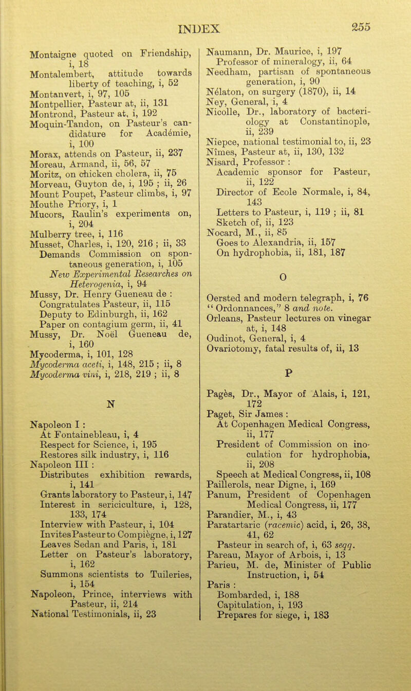 Montaigne quoted on Friendship, i, 18 Montalembert, attitude towards liberty of teaching, i, 52 Mon tan vert, i, 97, 105 Montpellier, Pasteur at, ii, 131 Montrond, Pasteur at, i, 192 Moquin-Tandon, on Pasteur's can- didature for Acad^mie, i, 100 Morax, attends on Pasteur, ii, 237 Moreau, Armand, ii, 56, 57 Moritz, on chicken cholera, ii, 75 Morveau, Guyton de, i, 195 ; ii, 26 Mount Poupet, Pasteur climbs, i, 97 Mouthe Priory, i, 1 Mucors, Raulin's experiments on, i, 204 Mulberry tree, i, 116 Musset, Charles, i, 120, 216 ; ii, 33 Demands Commission on spon- taneous generation, i, 105 New Experimental Researches on Heterogenia, i, 94 Mussy, Dr. Henry Gueneau de : Congratulates Pasteur, ii, 115 Deputy to Edinburgh, ii, 162 Paper on contagium germ, ii, 41 Mussy, Dr. Noel Gueneau de, i, 160 Mycoderma, i, 101, 128 Mycoderma aceti, i, 148, 215 ; ii, 8 Mycodeima vini, i, 218, 219 ; ii, 8 Napoleon I: At Fontainebleau, i, 4 Respect for Science, i, 195 Restores silk industry, i, 116 Napoleon III : Distributes exhibition rewards, i, 141 Grants laboratory to Pasteur, i, 147 Interest in sericiculture, i, 128, 133, 174 Interview with Pasteur, i, 104 Invites Pasteur to Compifegne, i, 127 Leaves Sedan and Paris, i, 181 Letter on Pasteur's laboratory, i, 162 Summons scientists to Tuileries, i, 154 Napoleon, Prince, interviews with Pasteur, ii, 214 National Testimonials, ii, 23 Naumann, Dr. Maurice, i, 197 Professor of mineralogy, ii, 64 Needham, partisan of spontaneous generation, i, 90 N^laton, on surgery (1870), ii, 14 Ney, General, i, 4 Nicolle, Dr., laboratory of bacteri- ology at Constantinople, ii, 239 Niepce, national testimonial to, ii, 23 Nimes, Pasteur at, ii, 130, 132 Nisard, Professor : Academic sponsor for Pasteur, ii, 122 Director of Ecole Normale, i, 84, 143 Letters to Pasteur, i, 119 ; ii, 81 Sketch of, ii, 123 Nocard, M., ii, 85 Goes to Alexandria, ii, 157 On hydrophobia, ii, 181, 187 0 Oersted and modern telegraph, i, 76  Ordonnances, 8 and note. Orleans, Pasteur lectures on vinegar at, i, 148 Oudinot, General, i, 4 Ovariotomy, fatal results of, ii, 13 P Pag^s, Dr., Mayor of Alais, i, 121, 172 Paget, Sir James : At Copenhagen Medical Congress, ii, 177 President of Commission on ino- culation for hydrophobia, ii, 208 Speech at Medical Congress, ii, 108 Paillerols, near Digne, i, 169 Panum, President of Copenhagen Medical Congress, ii, 177 Parandier, M., i, 43 Paratartaric (racemic) acid, i, 26, 38, 41, 62 Pasteur in search of, i, 63 seqq. Pareau, Mayor of Arbois, i, 13 Parieu, M. de, Minister of Public Instruction, i, 54 Paris : Bombarded, i, 188 Capitulation, i, 193 Prepares for siege, i, 183