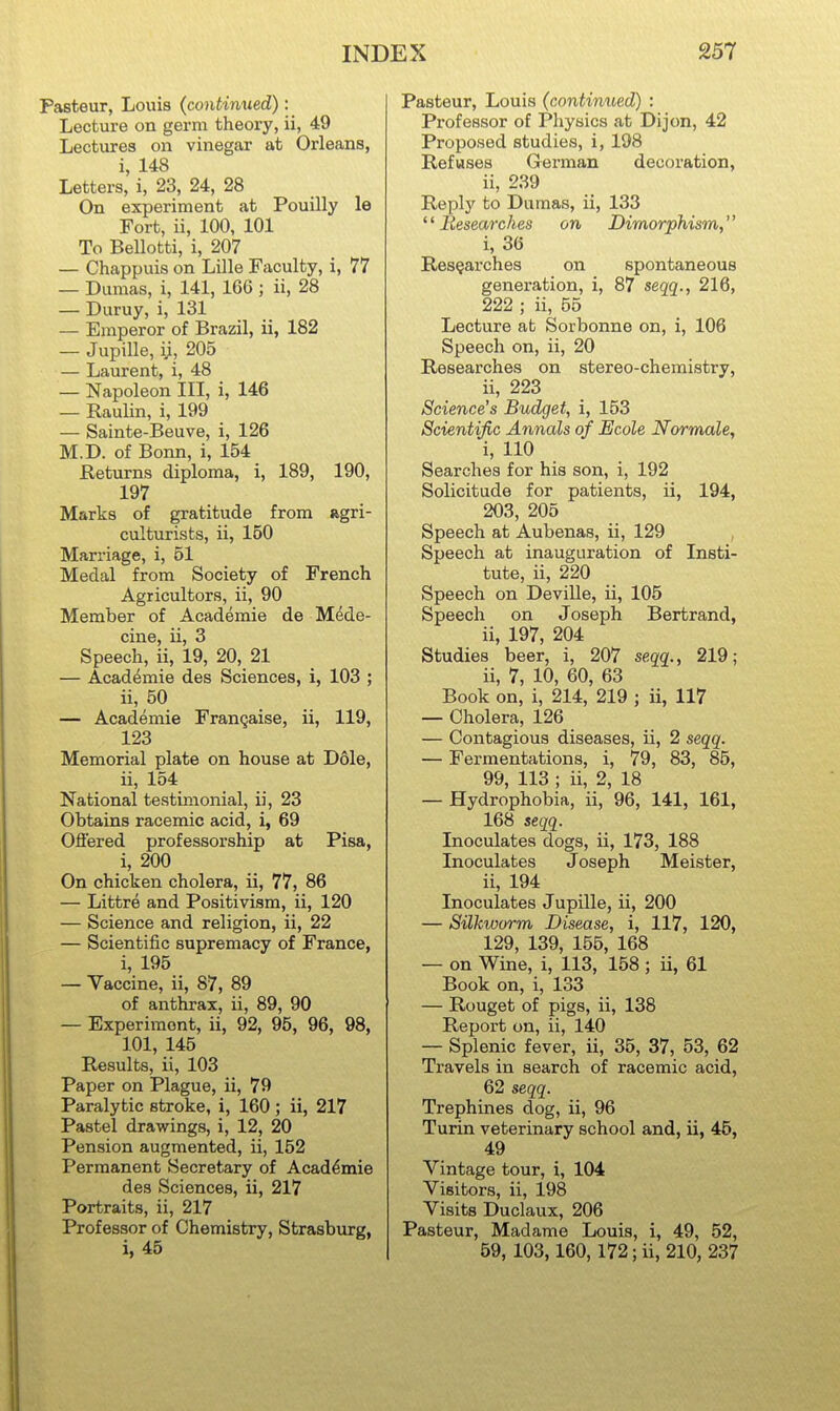 Pasteur, Louis (continued): Lecture on germ theory, ii, 49 Lectures on vinegar at Orleans, i, 148 Letters, i, 23, 24, 28 On experiment at Pouilly le Fort, ii, 100, 101 To BeUotti, i, 207 — Chappuis on Lille Faculty, i, 77 — Dumas, i, 141, 166 ; ii, 28 — Duruy, i, 131 — Emperor of Brazil, ii, 182 — Jupille, ij, 205 — Laurent, i, 48 — Napoleon III, i, 146 — Raulin, i, 199 — Sainte-Beuve, i, 126 M.D. of Bonn, i, 154 Returns diploma, i, 189, 190, 197 Marks of gratitude from agri- culturists, ii, 150 Marriage, i, 51 Medal from Society of French Agricultors, ii, 90 Member of Academie de Mede- cine, ii, 3 Speech, ii, 19, 20, 21 — Academie des Sciences, i, 103 ; ii, 50 — Academie Franqaise, ii, 119, 123 Memorial plate on house at Dole, ii, 154 National testimonial, ii, 23 Obtains racemic acid, i, 69 Oflered professorship at Pisa, i, 200 On chicken cholera, ii, 77, 86 — Littre and Positivism, ii, 120 — Science and religion, ii, 22 — Scientific supremacy of France, i, 195 — Vaccine, ii, 87, 89 of anthrax, ii, 89, 90 — Experiment, ii, 92, 95, 96, 98, 101, 145 Results, ii, 103 Paper on Plague, ii, 79 Paralytic stroke, i, 160 ; ii, 217 Pastel drawings, i, 12, 20 Pension augmented, ii, 152 Permanent Secretary of Acaddmie des Sciences, ii, 217 Portraits, ii, 217 Professor of Chemistry, Strasburg, i, 45 Pasteur, Louis (continued) : Professor of Physics at Dijon, 42 Proposed studies, i, 198 Refuses German decoration, ii, 239 Replj'^ to Dumas, ii, 133 Researches on Dimorphism^ i, 36 Researches on spontaneous genei'ation, i, 87 seqc[., 216, 222 ; ii, 55 Lecture at Sorbonne on, i, 106 Speech on, ii, 20 Researches on stereo-chemistry, ii, 223 Science's Budget, i, 153 Scientific Annals of Ecole Normale, i, 110 Searches for his son, i, 192 Solicitude for patients, ii, 194, 203, 205 Speech at Aubenas, ii, 129 Speech at inauguration of Insti- tute, ii, 220 Speech on Deville, ii, 105 Speech on Joseph Bertrand, ii, 197, 204 Studies beer, i, 207 segg., 219; ii, 7, 10, 60, 63 Book on, i, 214, 219 ; ii, 117 — Cholera, 126 — Contagious diseases, ii, 2 seqq. — Fermentations, i, 79, 83, 85, 99, 113 ; ii, 2, 18 — Hydrophobia, ii, 96, 141, 161, 168 «egg. Inoculates dogs, ii, 173, 188 Inoculates Joseph Meister, ii, 194 Inoculates Jupille, ii, 200 — Silkworm Disease, i, 117, 120, 129, 139, 155, 168 — on Wine, i, 113, 158; ii, 61 Book on, i, 133 — Rouget of pigs, ii, 138 Report on, ii, 140 — Splenic fever, ii, 35, 37, 53, 62 Travels in search of racemic acid, 62 seqq. Trephines dog, ii, 96 Turin veterinary school and, ii, 45, 49 Vintage tour, i, 104 Visitors, ii, 198 Visits Duclaux, 206 Pasteur, Madame Louis, i, 49, 52, 59, 103,160, 172; ii, 210, 237