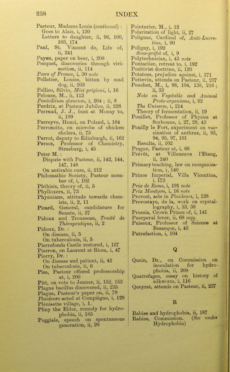 Pasteur, Madame Louis (continued) : Goes to Alais, i, 130 Letters to daughter, ii, 96, 100, 103, 174 Paul, St. Vincent de, Life of, ii, 241 Payen, paper on beer, i, 208 Pecquet, discoveries through vivi- section, ii, 114 Peers of France, i, 30 note Pelletier, Louise, bitten by mad dog, ii, 203 Pellico, Silvio, Miei prigioni, i, 16 Pelouze, M., ii, 113 Fenicillium glaticum, i, 204 ; ii, 8 Perdrix, at Pasteur Jubilee, ii, 226 Perraud, J. J., bust at Monay to, ii, 199 Perreyve, Henri, on Poland, i, 184 Perroncito, on microbe of chicke^n cholera, ii, 75 Parrot, deputy to Edinburgh, ii, 162 Persoz, Professor of Chemistry, Strasburg, i, 45 Peter M. : Dispute with Pasteur, ii, 142, 144, 147, 148 On antirabic cure, ii, 212 Philomathic Society, Pasteur mem- ber of, i, 102 Phthisis, theory of, ii, 5 Phylloxera, ii, 73 Physicians, attitude towards chem- ists, ii, 2, 11 Picard, General, candidature for Senate, ii, 27 Pidoux and Trousseau, Traiti de Therapeutique, ii, 2 Pidoux, Dr. : On disease, ii, 5 On tuberculosis, ii, 5 Pierrefonds Castle restored, i, 127 Pierron, on Laurent at Riom, i, 47 Piorry, Dr. : On disease and patient, ii, 42 On tuberculosis, ii, 6 Pisa, Pasteur oflered professorship at, i, 200 Pitt, on vote to Jenner, ii, 152, 153 Plague bacillus discovered, ii, 235 Plague, Pasteur's paper on, ii, 79 Plaideurs acted at Compiegne, i, 128 Plenisette village, i, 1. Pliny the Elder, remedy for hydro- phobia, ii, 185 Poggiale, speech on spontaneous generation, ii, 20 Pointurier, M., i, 12 Polarization of light, ii, 27 Polignac, Cardinal of, Anti-Lucre- tius, i, 90 Poligny, i, 192 Sous-prefet of, i, 9 Polytechnician, i, 43 note Pontarlier, retreat to, i, 192 Positivist doctrine, ii, 120 Potatoes, prejudice against, i, 171 Pottevin, attends on Pasteur, ii, 237 Pouchet, M., i, 98, 104, 138, 216 ; ii, 33 Note on Vegetable and Animal Proto-organisms, i, 92 The Universe, i, 214 Theory of fermentation, ii, 19 Pouillet, Professor of Physics at Sorbonne, i, 27, 29, 43 Pouilly le Fort, experiment on vac- cination of anthrax, ii, 93, 94, 95, 97, 101 Results, ii, 102 Prague, Pasteur at, i, 66 Prevot, at Villeneuve I'Etang, ii, 240 Primary teaching, law on reorganiza- tion, i, 140 Prince Imperial, Villa Vicentina, i, 173 Prix de Rome, i, 191 note Prix Montyon, i, 16 note Provost, acts in Plaideurs, i, 128 Provostaye, de la, work on crystal- lography, i, 33, 38 Prussia, Crown Prince of, i, 141 Puerperal fever, ii, 68 xeqq. Puiseux, Professor of Science at BesanQon, i, 45 Putrefaction, i, 104 Q Quain, Dr., on Commission on inoculation for hydro- phobia, ii, 208 Quatrefages, essay on history of silkworm, i, 116 Queyrat, attends on Pasteur, ii, 237 B, Rabies and hydrophobia, ii, 187 Rabies, Commission. (See under Hydrophobia)