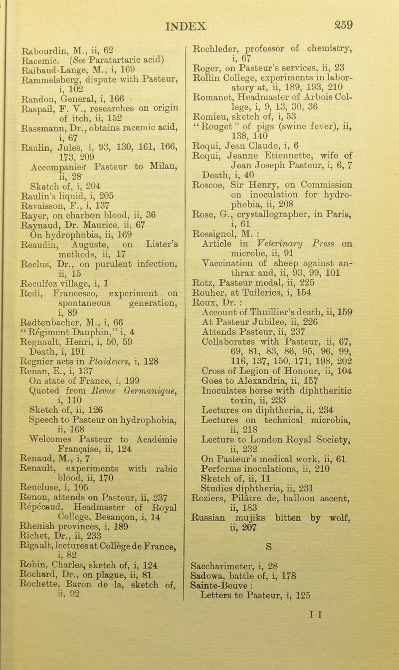 Rflbourdin, M., ii, 62 Racemic. {See Paratartaric acid) Raibaud-Lange, M., i, 169 Rammelsberg, dispute with Pasteur, i, 102 Randon, General, i, 166 Raspail, F. V., researches on origin of itch, ii, 152 Rassmarm, Dr., obtains racemic acid, i, 67 Raulin, Jules, i, 93, 130, 161, 166, 173, 209 Accompanies' Pasteur to Milan, ii, 28 Sketch of, i, 204 Raulin's liquid, i, 205 Ravaisson, F., i, 137 Rayer, on charbon blood, ii, 36 Raynaud, Dr. Maurice, ii, 67 On hydrophobia, ii, 169 Reaudin, Auguste, on Lister's methods, ii, 17 Reclus, Dr., on purulent infection, ii, 15 Reculfoz village, i, 1 Redi, Francesco, experiment on spontaneous generation, i, 89 Redtenbacher, M., i, 66 Regiment Dauphin, i, 4 Regnault, Henri, i, 50, 59 Death, i, 191 Regnier acts in Flaidezirs, i, 128 Renan, E., i, 137 On state of France, i, 199 Quoted from Revue Germanique, i, 110 Sketch of, ii, 126 Speech to Pasteur on hydrophobia, ii, 168 Welcomes Pasteur to Academic Frangaise, ii, 124 Renaud, M., i, 7 Renault, experiments with rabic blood, ii, 170 Rencluse, i, 105 Renon, attends on Pasteur, ii, 237 Repecaud, Headmaster of Royal College, Besangon, i, 14 Rhenish provinces, i, 189 Richet, Dr., ii, 233 Rigault, lectures at College de France, i, 82 Robin, Charles, sketch of, i, 124 Rochard, Dr., on plague, ii, 81 Rochette, Baron de la, sketch of, ii, 02 Rochleder, professor of chemistry, i, 67 Roger, on Pasteur's services, ii, 23 Rollin College, experiments in labor- atory at, ii, 189, 193, 210 Romanet, Headmaster of Arbois Col- lege, i, 9, 13, 30, 36 Romieu, sketch of, i, 53 Rouget of pigs (swine fever), ii, 138, 140 Roqui, Jean Claude, i, 6 Roqui, Jeanne Etiennette, wife of Jean Joseph Pasteur, i, 6, 7 Death, i, 40 Roscoe, Sir Henry, on Commission on inoculation for hydro- phobia, ii, 208 Rose, G., crystallographer, in Paris, i, 61 Rossignol, M. : Article in Veterinary Press on microbe, ii, 91 Vaccination of sheep against an- thrax and, ii, 93, 99, 101 Rotz, Pasteur medal, ii, 225 Rouher, at Tuileries, i, 154 Roux, Dr. : Account of Thuillier's death, ii, 159 At Pasteur Jubilee, ii, 226 Attends Pasteur, ii, 237 Collaborates with Pasteur, ii, 67, 69, 81, 83, 86, 95, 96, 99, 116, 137, 150, 171, 198, 202 Cross of Legion of Honour, ii, 104 Goes to Alexandria, ii, 157 Inoculates horse with diphtheritic toxin, ii, 233 Lectures on diphtheria, ii, 234 Lectures on technical microbia, ii, 218 Lecture to London Royal Society, ii, 232 On Pasteur's medical work, ii, 61 Performs inoculations, ii, 210 Sketch of, ii, 11 Studies diphtheria, ii, 231 Roziers, Pilatre de, balloon ascent, ii, 183 Russian mujiks bitten by wolf, ii, 207 S Saccharimeter, i, 28 Sadowa, battle of, i, 178 Sainte-Beuve: Letters to Pasteur, i, 125