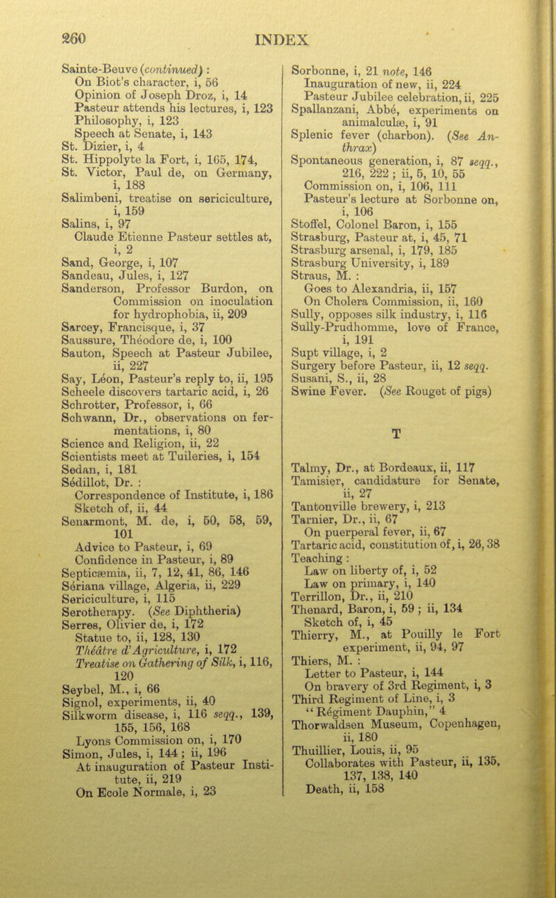 Sainte-Beuve (contimied): On Biot's character, i, 56 Opinion of Joseph Droz, i, 14 Pasteur attends his lectures, i, 123 Philosophy, i, 123 Speech at Senate, i, 143 St. Dizier, i, 4 St. Hippolyte la Fort, i, 165, 174, St. Victor, Paul de, on Germany, i, 188 Salimbeni, treatise on sericiculture, i, 159 Salins, i, 97 Claude Etienne Pasteur settles at, i, 2 Sand, George, i, 107 Sandeau, Jules, i, 127 Sanderson, Professor Burdon, on Commission on inoculation for hydrophobia, ii, 209 Sarcey, Francisque, i, 37 Saussure, Theodore de, i, 100 Sauton, Speech at Pasteur Jubilee, ^ ii, 227 Say, Leon, Pasteur's reply to, ii, 196 Scheele discovers tartaric acid, i, 26 Schrotter, Professor, i, 66 Schwann, Dr., observations on fer- mentations, i, 80 Science and Religion, ii, 22 Scientists meet at Tuileries, i, 154 Sedan, i, 181 Sedillot, Dr. : Correspondence of Institute, i, 186 Sketch of, ii, 44 Seuarmont, M. de, i, 50, 58, 59, 101 Advice to Pasteur, i, 69 Confidence in Pasteur, i, 89 Septicaemia, ii, 7, 12, 41, 86, 146 Seriana village, Algeria, ii, 229 Sericiculture, i, 115 Serotherapy. (See Diphtheria) Serres, Olivier de, i, 172 Statue to, ii, 128, 130 ThMtre d'Agriculture, i, 172 Treatise on Gathering of Silk, i, 116, 120 Seybel, M., i, 66 Signol, experiments, ii, 40 Silkworm disease, i, 116 seqq., 139, 155, 156, 168 Lyons Commission on, i, 170 Simon, Jules, i, 144; ii, 196 At inauguration of Pasteur Insti- tute, ii, 219 On Ecole Normals, i, 23 Sorbonne, i, 21 note, 146 Inauguration of new, ii, 224 Pasteur Jubilee celebration, ii, 225 Spallanzani, Abbe, experiments on animalculse, i, 91 Splenic fever (charbon). (See An- thrax) Spontaneous generation, i, 87 seqq., 216, 222 ; ii, 6, 10, 55 Commission on, i, 106, 111 Pasteur's lecture at Sorbonne on, i, 106 Stoffel, Colonel Baron, i, 155 Strasburg, Pasteur at, i, 45, 71 Strasburg arsenal, i, 179, 185 Strasburg University, i, 189 Straus, M. : Goes to Alexandria, ii, 157 On Cholera Commission, ii, 160 Sully, opposes silk industry, i, 116 Sully-Prudhomme, love of France, i, 191 Supt village, i, 2 Surgery before Pasteur, ii, 12 seqq. Susani, S., ii, 28 Swine Fever. {See Rouget of pigs) T Talmy, Dr., at Bordeaux, ii, 117 Tamisier, candidature for Senate, ii, 27 TantonvUle brewery, i, 213 Tarnier, Dr., ii, 67 On puerperal fever, ii, 67 Tartaric acid, constitution of, i, 26,38 Teaching : Law on liberty of, i, 52 Law on primary, i, 140 Terrillon, Dr., ii, 210 Thenard, Baron, i, 69; ii, 134 Sketch of, i, 45 Thierry, M., at Pouilly le Fort experiment, ii, 94, 97 Thiers, M. : Letter to Pasteur, i, 144 On bravery of 3rd Regiment, i, 3 Third Regiment of Line, i, 3 Regiment Dauphin, 4 Thorwaldsen Museum, Copenhagen, ii, 180 Thuillier, Louis, ii, 95 Collaborates with Pasteur, ii, 135, 137, 138, 140 Death, ii, 158