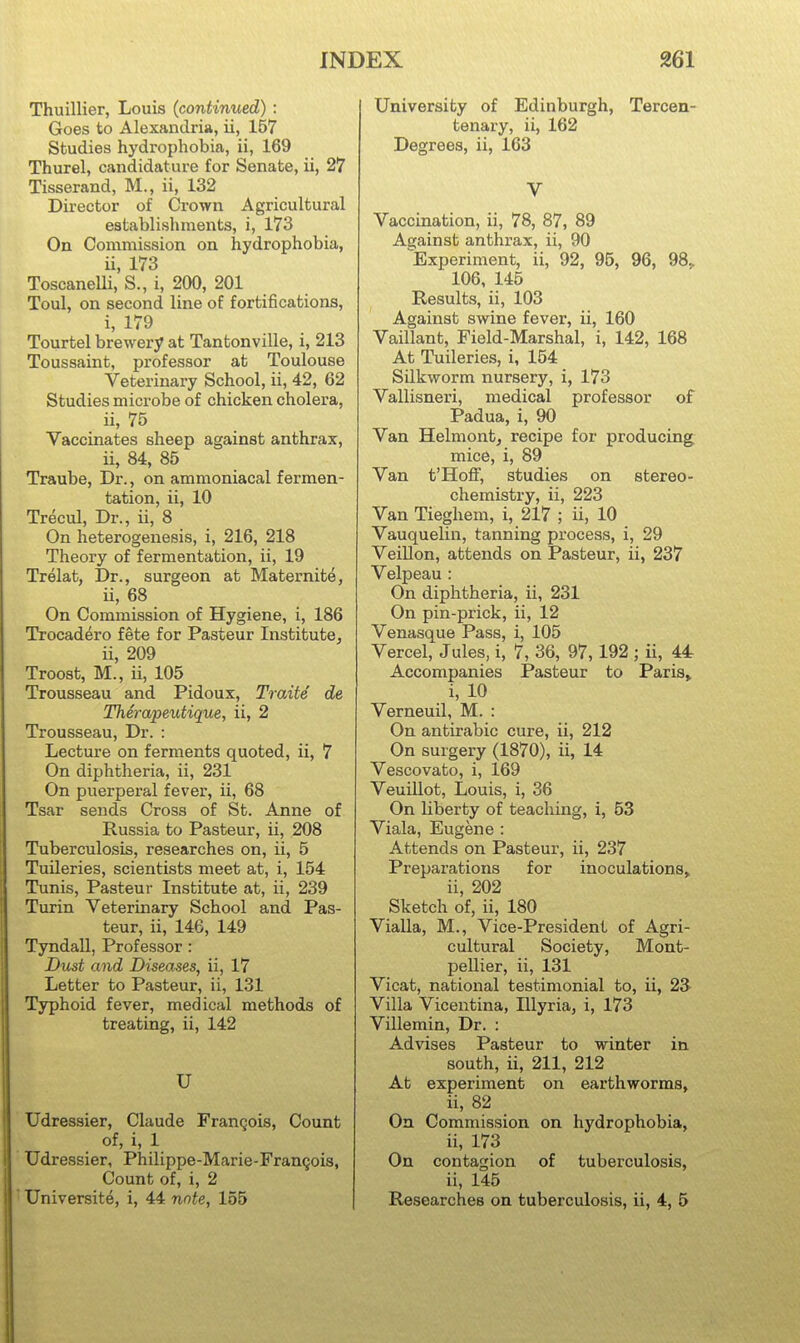 Thuillier, Louis (continued) : Goes to Alexandria, ii, 157 Studies hydrophobia, ii, 169 Thurel, candidature for Senate, ii, 27 Tisserand, M., ii, 132 Director of Crown Agricultural establishments, i, 173 On Commission on hydrophobia, u, 173 Toscanelli, S., i, 200, 201 Toul, on second line of fortifications, i, 179 Tourtel brewery at Tantonville, i, 213 Toussaint, professor at Toulouse Veterinary School, ii, 42, 62 Studies microbe of chicken cholera, ii, 75 Vaccinates sheep against anthrax, ii, 84, 85 Traube, Dr., on ammoniacal fermen- tation, ii, 10 Trecul, Dr., ii, 8 On heterogenesis, i, 216, 218 Theory of fermentation, ii, 19 Trelat, Dr., surgeon at Maternite, ii, 68 On Commission of Hygiene, i, 186 Trocadero fete for Pasteur Institute^ ii, 209 Troost, M., ii, 105 Trousseau and Pidoux, Traite de TherapeiUique, ii, 2 Trousseau, Dr. : Lecture on ferments quoted, ii, 7 On diphtheria, ii, 231 On puerperal fever, ii, 68 Tsar sends Cross of St. Anne of Russia to Pasteur, ii, 208 Tuberculosis, researches on, ii, 5 Tuileries, scientists meet at, i, 154 Tunis, Pasteur Institute at, ii, 239 Turin Veterinary School and Pas- teur, ii, 146, 149 Tyndall, Professor : Dust and Diseases, ii, 17 Letter to Pasteur, ii, 131 Typhoid fever, medical methods of treating, ii, 142 U Udressier, Claude Frangois, Count of, i, 1 Udressier, Philippe-Marie-Frangois, Count of, i, 2 Universite, i, 44 note, 155 University of Edinburgh, Tercen- tenary, ii, 162 Degrees, ii, 163 V Vaccination, ii, 78, 87, 89 Against anthrax, ii, 90 ^Experiment, ii, 92, 95, 96, 98^ 106, 145 Results, ii, 103 Against swine fever, ii, 160 Vaillant, Field-Marshal, i, 142, 168 At Tuileries, i, 154 Silkworm nursery, i, 173 Vallisneri, medical professor of Padua, i, 90 Van Helmont, recipe for producing mice, i, 89 Van t'Hoff, studies on stereo- chemistry, ii, 223 Van Tieghem, i, 217 ; ii, 10 Vauquelin, tanning process, i, 29 Veillon, attends on Pasteur, ii, 237 Velpeau : On diphtheria, ii, 231 On pin-prick, ii, 12 Venasque Pass, i, 105 Vercel, Jules, i, 7, 36, 97,192 ; ii, 44 Accompanies Pasteur to Paris, i, 10 Verneuil, M. : On antirabic cure, ii, 212 On surgery (1870), ii, 14 Vescovato, i, 169 VeuiUot, Louis, i, 36 On liberty of teaching, i, 53 Viala, Eugene : Attends on Pasteur, ii, 237 Preparations for inoculations, ii, 202 Sketch of, ii, 180 Vialla, M., Vice-President of Agri- cultural Society, Mont- pellier, ii, 131 Vicat, national testimonial to, ii, 23 Villa Vicentina, niyria, i, 173 Vniemin, Dr. : Advises Pasteur to winter in south, ii, 211, 212 At experiment on earthworms, ii, 82 On Commission on hydrophobia, ii, 173 On contagion of tuberculosis, ii, 145 Researches on tuberculosis, ii, 4, 5