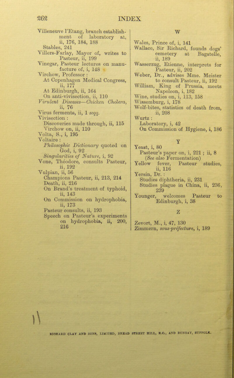 Villeneuve I'Etang, branch establish- ment of laboratory at, ii, 176, 184, 188 Stables, 241 Villers-Farlay, Mayor of, writes to Pasteur, ii, 199 Vinegar, Pasteur lectures on manu- facture of, i, 148 Virchow, Professor : At Copenhagen Medical Congress, ii, 177 At Edinburgh, ii, 164 On anti-vivisection, ii, 110 Virulent Diseases—Chicken Cholera, ii, 76 Virus ferments, ii, 1 seqq. Vivisection : Discoveries made through, ii, 115 Virchow on, ii, 110 Volta, S., i, 195 Voltaire : Philosophic Didiotmry quoted on God, i, 92 Singularities of Nature, i, 92 Vone, Theodore, consults Pasteur, ii, 192 Vulpian, ii, 56 Champions Pasteur, ii, 213, 214 Death, ii, 216 On Brand's treatment of typhoid, ii, 143 On Commission on hydrophobia, ii, 173 Pasteur consults, ii, 193 Speech on Pasteur's experiments on hydrophobia, ii, 200, 216 W Wales, Prince of, i, 141 Wallace, Sir Richard, founds dogs' cemetery at Bagatelle, ii, 189 Wasserzug, Etienne, interprets for Pasteur, ii, 202 Weber, Dr., advises Mme. Meister to consult Pasteur, ii, 192 William, King of Prussia, meets Napoleon, i, 182 Wine, studies on, i, 113, 158 Wissemburg, i, 178 Wolf-bites, statistics of death from, ii, 208 Wurtz : Laboratory, i, 42 On Commission of Hygiene, i, 186 T Yeast, i, 80 Pasteur's paper on, i, 221 ; ii, 8 (See also Fermentation) Yellow fever, Pasteur studies, ii, 116 Yersin, Dr. : Studies diphtheria, ii, 231 Studies plague in China, ii, 236, 239 Younger, welcomes Pasteur to Edinburgh, i, 38 Z Zevort, M., i, 47, 130 Zimmern, sovs-prefecture, i, 189 RICHARD CLAY AND SONS, LIMITBD, BEIAD STREBT HILL, B.C., AND BUNGAY, SUFFOLK.