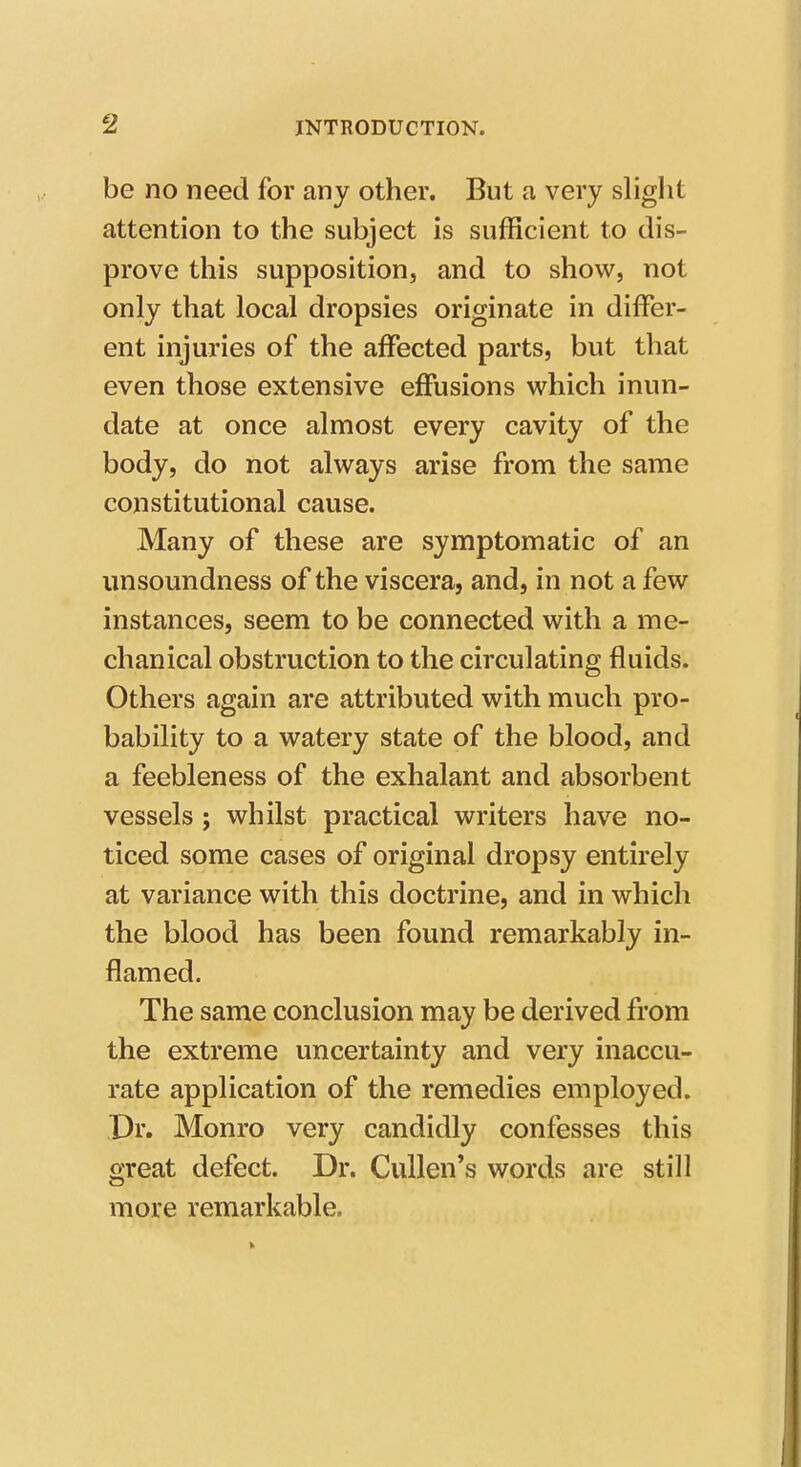 be no need for any other. But a very sliglit attention to the subject is sufficient to dis- prove this supposition, and to show, not only that local dropsies originate in differ- ent injuries of the affected parts, but that even those extensive effusions which inun- date at once almost every cavity of the body, do not always arise from the same constitutional cause. Many of these are symptomatic of an unsoundness of the viscera, and, in not a few instances, seem to be connected with a me- chanical obstruction to the circulating fluids. Others again are attributed with much pro- bability to a watery state of the blood, and a feebleness of the exhalant and absorbent vessels; whilst practical writers have no- ticed some cases of original dropsy entirely at variance with this doctrine, and in which the blood has been found remarkably in- flamed. The same conclusion may be derived from the extreme uncertainty and very inaccu- rate application of the remedies employed. Dr. Monro very candidly confesses this great defect. Dr. CuUen's words are still more remarkable.