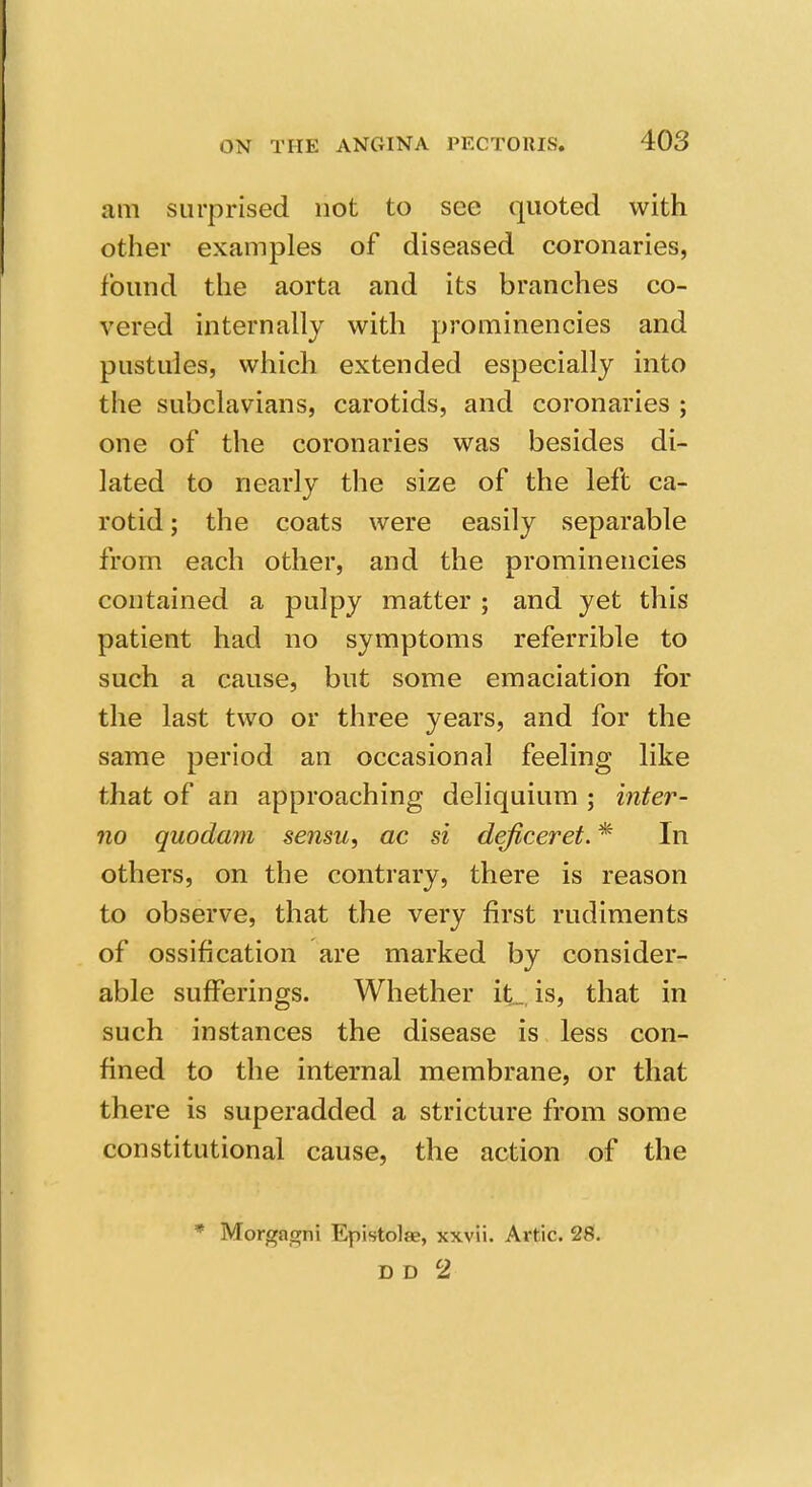 am surprised not to see quoted with other examples of diseased coronaries, found the aorta and its branches co- vered internally with prominencies and pustules, which extended especially into the subclavians, carotids, and coronaries ; one of the coronaries was besides di- lated to nearly the size of the left ca- rotid ; the coats were easily separable from each other, and the prominencies contained a pulpy matter ; and yet this patient had no symptoms referrible to such a cause, but some emaciation for the last two or three years, and for the same period an occasional feeling like that of an approaching deliquium ; inter- no quodam sensu, ac si deficeret. * In others, on the contrary, there is reason to observe, that the very first rudiments of ossification are marked by consider- able sufferings. Whether it._ is, that in such instances the disease is less con- fined to the internal membrane, or that there is superadded a stricture from some constitutional cause, the action of the * Morgagni Epistolae, xxvii. Artie. 28.