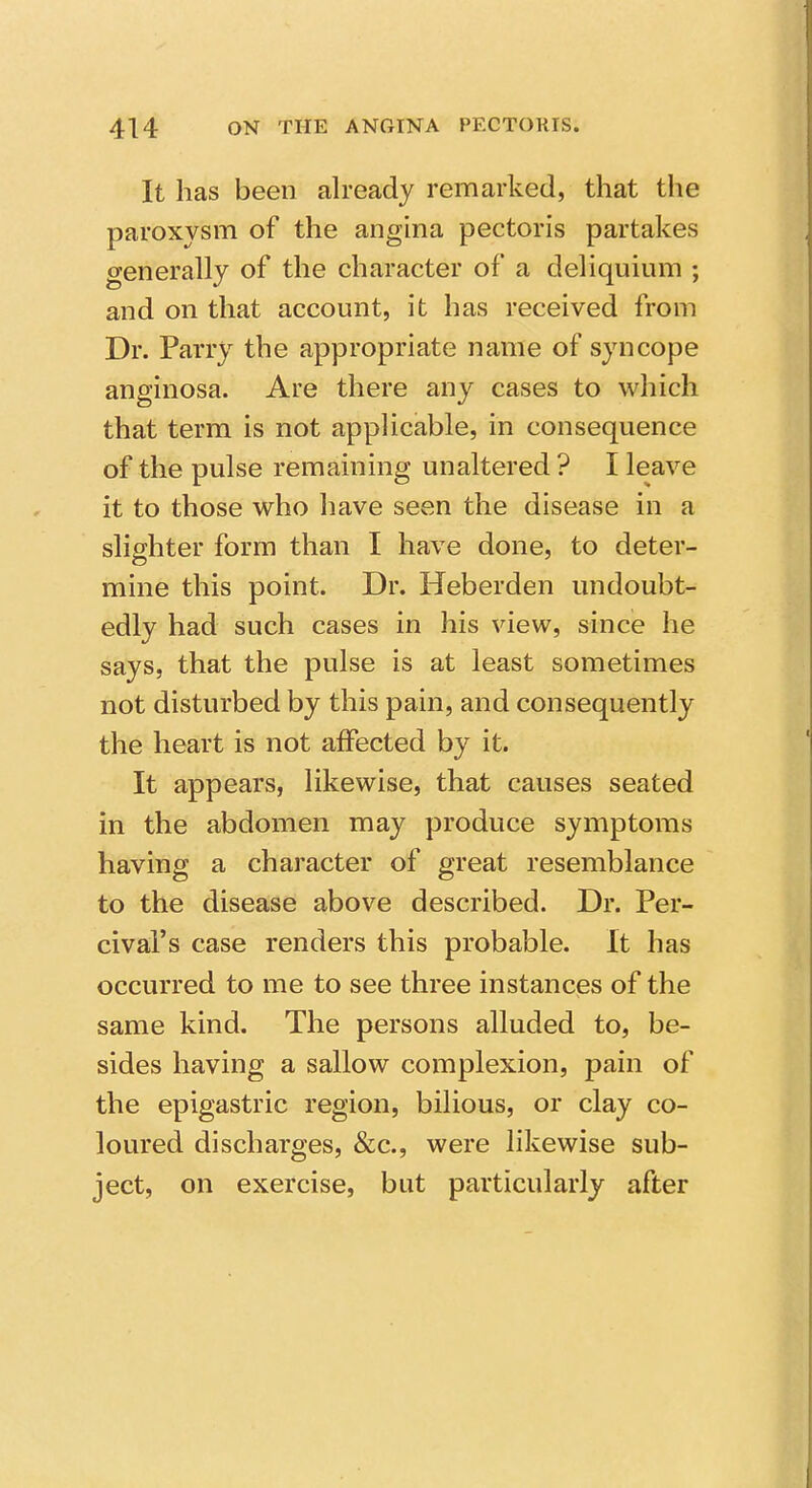 It has been already remarked, that the paroxysm of the angina pectoris partakes generally of the character of a deliquium ; and on that account, it has received from Dr. Parry the appropriate name of syncope anginosa. Are there any cases to which that term is not applicable, in consequence of the pulse remaining unaltered ? I leave it to those who have seen the disease in a slighter form than I have done, to deter- mine this point. Dr. Heberden undoubt- edly had such cases in his view, since he says, that the pulse is at least sometimes not disturbed by this pain, and consequently the heart is not affected by it. It appears, likewise, that causes seated in the abdomen may produce symptoms having a character of great resemblance to the disease above described. Dr. Per- cival's case renders this probable. It has occurred to me to see three instances of the same kind. The persons alluded to, be- sides having a sallow complexion, pain of the epigastric region, bilious, or clay co- loured discharges, &c., were likewise sub- ject, on exercise, but particularly after