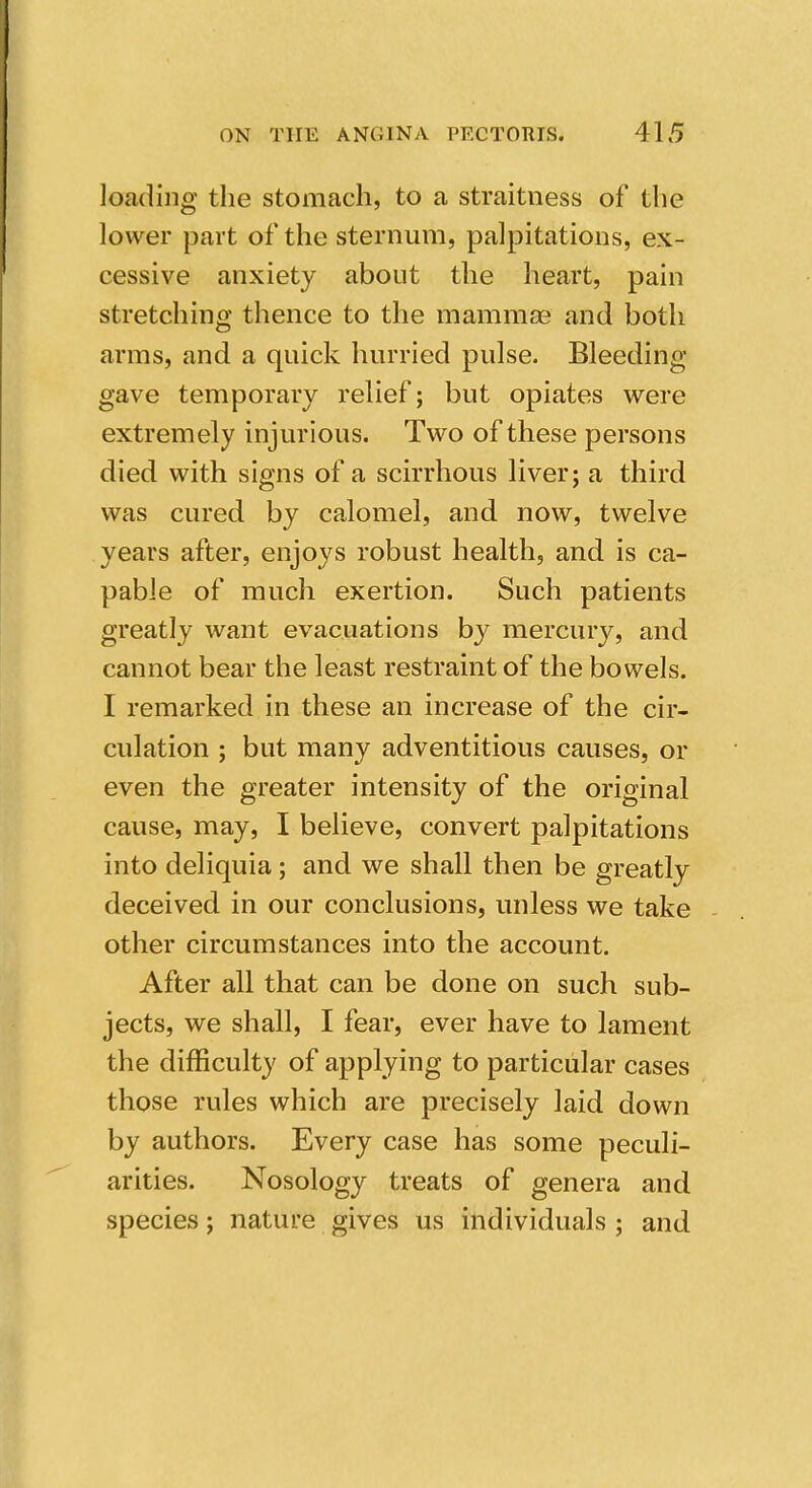 loading the stomach, to a straitness of the lower part of the sternum, palpitations, ex- cessive anxiety about the heart, pain stretching thence to the mammse and both arms, and a quick hurried pulse. Bleeding- gave temporary relief; but opiates were extremely injurious. Two of these persons died with signs of a scirrhous liver; a third was cured by calomel, and now, twelve years after, enjoys robust health, and is ca- pable of much exertion. Such patients greatly want evacuations by mercury, and cannot bear the least restraint of the bowels. I remarked in these an increase of the cir- culation ; but many adventitious causes, or even the greater intensity of the original cause, may, I believe, convert palpitations into deliquia; and we shall then be greatly deceived in our conclusions, unless we take other circumstances into the account. After all that can be done on such sub- jects, we shall, I fear, ever have to lament the difficulty of applying to particular cases those rules which are precisely laid down by authors. Every case has some peculi- arities. Nosology treats of genera and species; nature gives us individuals ; and