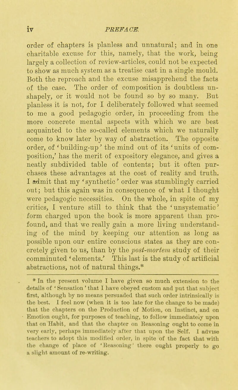 order of chapters is planless and unnatural; and in one charitable excuse for this, namely, that the work, being largely a collection of review-articles, could not be exj)ected to show as much system as a treatise cast in a single mould. Both the reproach and the excuse misapprehend the facts of the case. The order of composition is doubtless un- shapely, or it would not be found so by so many. But planless it is not, for I deliberately followed what seemed to me a good pedagogic order, in proceeding from the more concrete mental aspects with which we are best acquainted to the so-called elements which we naturally come to know later by way of abstraction. The opposite order, of * building-up' the mind out of its 'units of com- position,' has the merit of expository elegance, and gives a neatly subdivided table of contents; but it often pur- chases these advantages at the cost of reality and truth. I admit that my ' synthetic' order was stumblingly carried out; but this again was in consequence of what I thought were pedagogic necessities. On the whole, in spite of my critics, I venture still to think that the 'unsystematic' form charged upon the book is more apparent than pro- found, and that we really gain a more living understand- ing of the mind by keeping our attention as long as possible upon our entire conscious states as they are con- cretely given to us, than by the 2iost-inortem. study of their comminuted * elements.' This last is the study of artificial abstractions, not of natural things.* * In tlie present volume I have given so much extension to the details of ' Sensation ' that I have obeyed custom and put that subject first, although by no means persuaded that such order intrinsically is the best. I feel now (when it is too late for the change to be made) that the chapters on the Production of Motion, on Instinct, and on Emotion ought, for purposes of teaching, to follow immediately upon that on Habit, and that the chapter on Reasoning ought to come in very early, perhaps immediately after that upon the Self. 1 advise teachers to adojit this modified order, in spite of the fact that with the change of place of 'Reasoning' there ought properly to go a slight amount of re-writing.