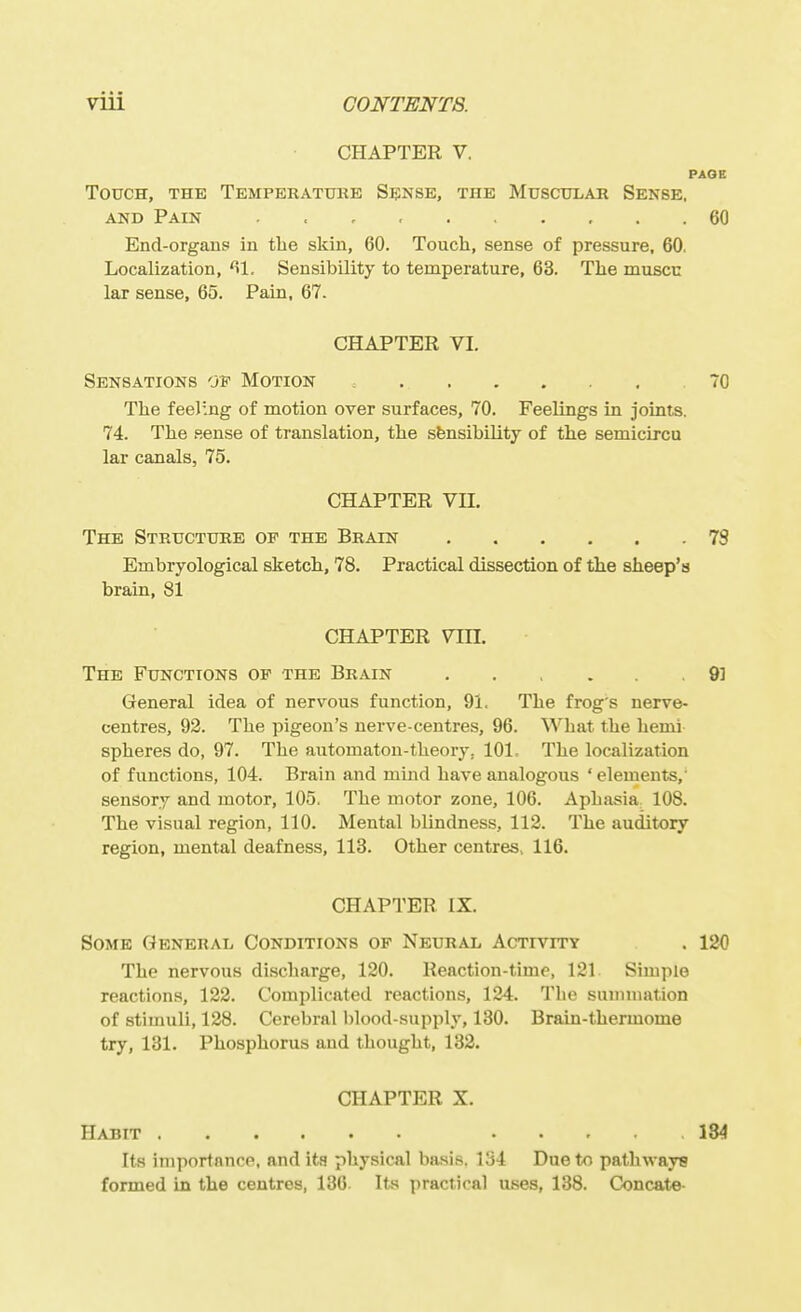 CHAPTER V. PAGE Touch, the Temperatuke Sense, the MuscniiAii Sense. AND Pain . . , 60 End-organs in the skin, 60. Touch, sense of pressure, 60, Localization, ^1. Sensibility to temperature, 63. The muscc lar sense, 65. Pain, 67. CHAPTER VI. Sensations of Motion 70 The feel'.ng of motion over surfaces, 70. Feelings in joints. 74. The p.ense of translation, the sfensibility of the semicircu lar canals, 75. CHAPTER Vn. The Strtjcttjre of the Brain 78 Embryological sketch, 78. Practical dissection of the sheep's brain, 81 CHAPTER Vm. The Functions of the Brain ...... 91 General idea of nervous function, 91. The frog's nerve- centres, 92. The pigeon's nerve-centres, 96. What the hemi spheres do, 97. The automaton-theory, 101, The localization of functions, 104. Brain and mind have analogous ' elements,' sensory and motor, 105. The motor zone, 106. Aphasia 108. The visual region, 110. Mental blindness, 112. The auditory region, mental deafness, 113. Other centres, 116. CHAPTER IX. Some General Conditions of Neural Activity . 120 The nervous discharge, 120. Reaction-time, 121 Simple reactions, 122. Complicated reactions, 124. The summation of stimuli, 128. Cerebral blood-supply, 130. Brain-thermome try, 131. Phosphorus and thought, 132. CHAPTER X. Habit 184 Its importance, and ita physical basis. 134 Due to pathways formed in the centres, 136 Its practical uses, 138. Concate-