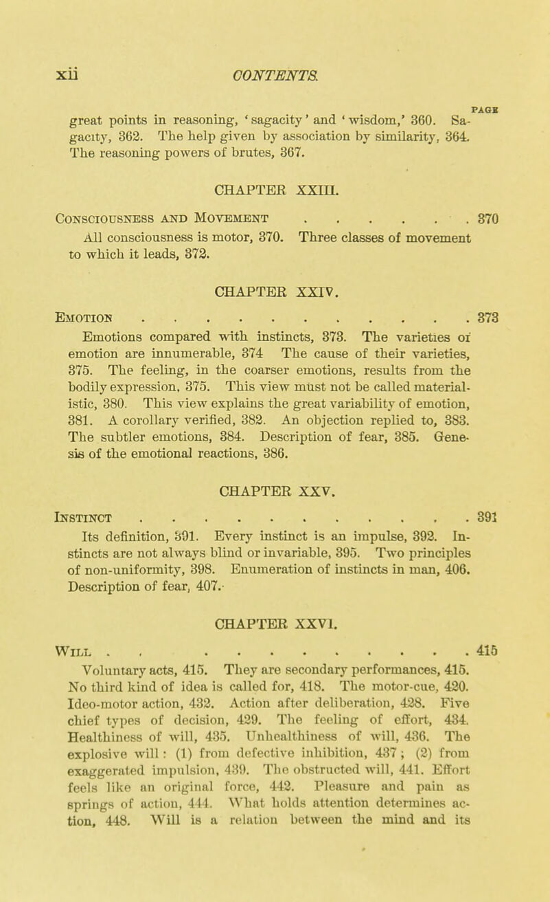 PAGE great points in reasoning, ' sagacity' and ' wisdom,' 360. Sa- gacity, 363. The help given by association by similarity, 364. The reasoning powers of brutes, 367. CHAPTER XXIIL Consciousness and Movement 370 All consciousness is motor, 370. Three classes of movement to which it leads, 373. CHAPTER XXIV. Emotion 373 Emotions compared wnth instincts, 373. The varieties oi emotion are innumerable, 374 The cause of their varieties, 375. The feeling, in the coarser emotions, results from the bodily expression. 375. This view must not be called material- istic, 380. This view explains the great variability of emotion, 381. A corollary verified, 382. An objection replied to, 383. The subtler emotions, 384. Description of fear, 385. Gene- sis of the emotional reactions, 386. CHAPTER XXV. Instinct 391 Its definition, 891. Every instinct is an impulse, 392. In- stincts are not always blind or invariable, 395. Two principles of non-uniformity, 398. Enumeration of instincts in man, 406. Description of fear, 407.- CHAPTER XXVI. Will . . ......... 415 Voluntary acts, 415. They are secondary performances, 415. No third kind of idea is called for, 418. The motor-cue, 420. Ideo-motor action, 432. Action after deliberation, 428. Five chief types of decision, 429. The feeling of efl'ort, 434. Healthiness of will, 435. Unhealthiness of will, 436. The explosive will: (1) from defective inhibition, 437; (2) from exaggerated impulsioii, 489. Tho obstructed will, 441. Effort feels like an original force, 442. Pleasure and pain as springs of action, 441. What holds attention determines ac- tion, 448, Will is a relation between the mind and its