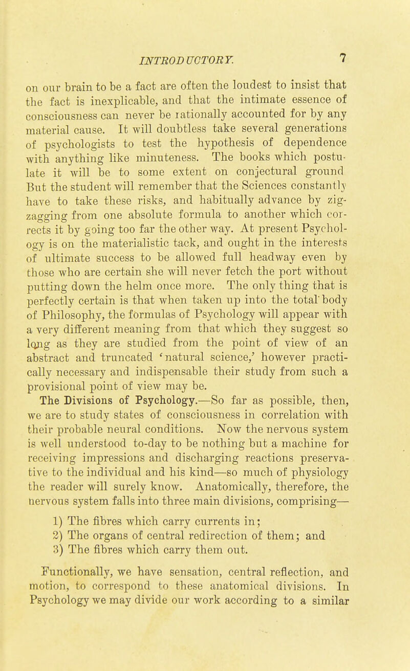 on our brain to be a fact are often the loudest to insist that the fact is inexplicable, and that the intimate essence of consciousness can never be rationally accounted for by any material cause. It will doubtless take several generations of psychologists to test the hypothesis of dependence with anything like minuteness. The books which postu- late it will be to some extent on conjectural ground But the student will remember that the Sciences constantly have to take these risks, and habitually advance by zig- zagging from one absolute formula to another which cor- rects it by going too far the other way. At present Psycliol- ogy is on the materialistic tack, and ought in the interests of ultimate success to be allowed full headway even by those who are certain she will never fetch the port without putting down the helm once more. The only thing that is perfectly certain is that when taken up into the total body of Philosophy, the formulas of Psychology will appear with a very different meaning from that which they suggest so long as they are studied from the point of view of an abstract and truncated 'natural science,' however practi- cally necessary and indispensable their study from such a provisional point of view may be. The Divisions of Psychology.—So far as possible, then, we are to study states of consciousness in correlation with their probable neural conditions. Now the nervous system is well understood to-day to be nothing but a machine for receiving impressions and discharging reactions preserva- tive to the individual and his kind—so much of physiology the reader will surely know. Anatomically, therefore, the nervous system falls into three main divisions, comprising— 1) The fibres which carry currents in; 2) The organs of central redirection of them; and 3) The fibres which carry them out. Functionally, we have sensation, central reflection, and motion, to correspond to these anatomical divisions. In Psychology we may divide our work according to a similar