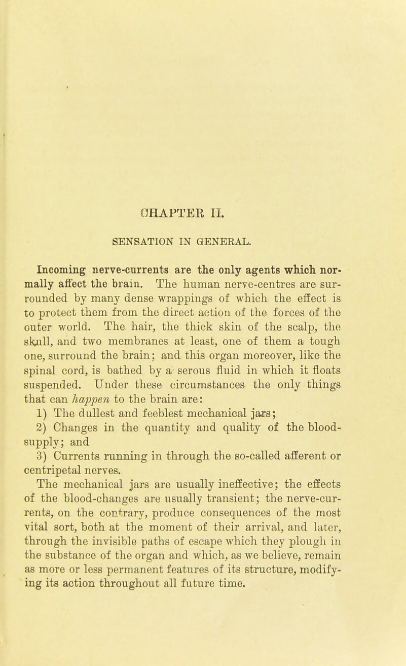 OHAPTEE II. SENSATION IN GENERAL. Incoming nerve-currents are the only agents which nor- mally affect the brain. The human nerve-centres are sur- rounded by many dense wrappings of which the effect is to protect them from the direct action of the forces of the outer world. The hair, the thick skin of the scalp, the skull, and two membranes at least, one of them a tough one, surround the brain; and this organ moreover, like the spinal cord, is bathed by a- serous fluid in which it floats suspended. Under these circumstances the only things that can happen to the brain are: 1) The dullest and feeblest mechanical jars; 2) Changes in the quantity and quality of the blood- supply; and 3) Currents running in through the so-called afferent or centripetal nerves. The mechanical jars are usually ineffective; the effects of the blood-changes are usually transient; the nerve-cur- rents, on the contrary, produce consequences of the most vital sort, both at the moment of their arrival, and hiter, through the invisible paths of escape which they plough in the substance of the organ and which, as we believe, remain as more or less permanent features of its structure, modify- ing its action throughout all future time.