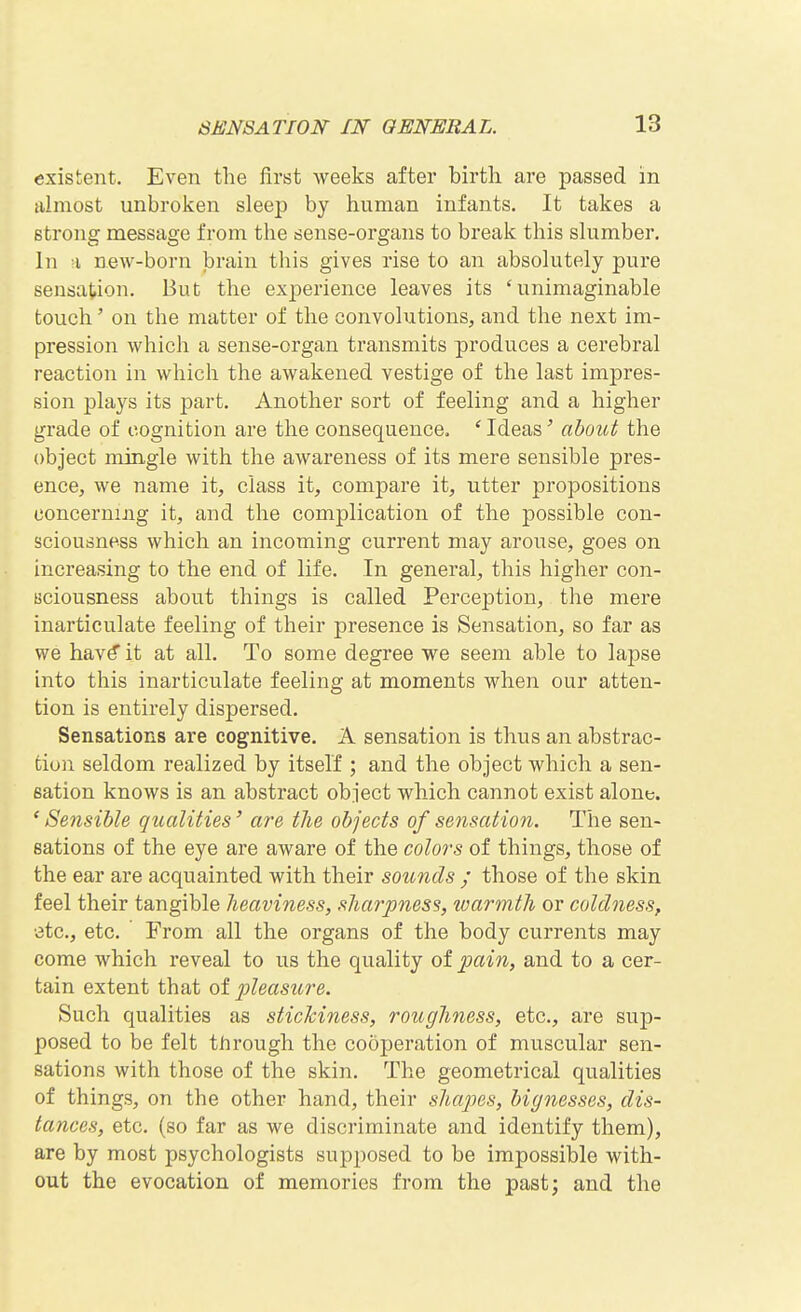 existent. Even the first weeks after birth are passed in almost unbroken sleep by human infants. It takes a strong message from the sense-organs to break this slumber. In a new-born brain this gives rise to an absolutely pure sensation. But the exjDerience leaves its 'unimaginable touch' on the matter of the convolutions, and the next im- pression which a sense-organ transmits produces a cerebral reaction in which the awakened vestige of the last impres- sion plays its part. Another sort of feeling and a higher grade of cognition are the consequence. * Ideas' about the object mingle with the awareness of its mere sensible pres- ence, we name it, class it, compare it, utter propositions concerning it, and the complication of the possible con- sciousness which an incoming current may arouse, goes on increasing to the end of life. In general, this higher con- sciousness about things is called Perception, the mere inarticulate feeling of their presence is Sensation, so far as we hav^ it at all. To some degree we seem able to lapse into this inarticulate feeling at moments when our atten- tion is entirely dispersed. Sensations are cognitive. A sensation is thus an abstrac- tion seldom realized by itself ; and the object which a sen- sation knows is an abstract object which cannot exist alone. * Sensible qualities' are the objects of sensation. The sen- sations of the eye are aware of the colors of things, those of the ear are acquainted with their sounds ; those of the skin feel their tangible heaviness, sharpness, warmth or coldness, •3tc., etc. From all the organs of the body currents may come which reveal to us the quality of pain, and to a cer- tain extent that ot pleasure. Such qualities as stickiness, roughness, etc., are sup- posed to be felt through the cooperation of muscular sen- sations with those of the skin. The geometrical qualities of things, on the other hand, their shapes, bignesses, dis- tances, etc. (so far as we discriminate and identify them), are by most psychologists supposed to be impossible with- out the evocation of memories from the past; and the