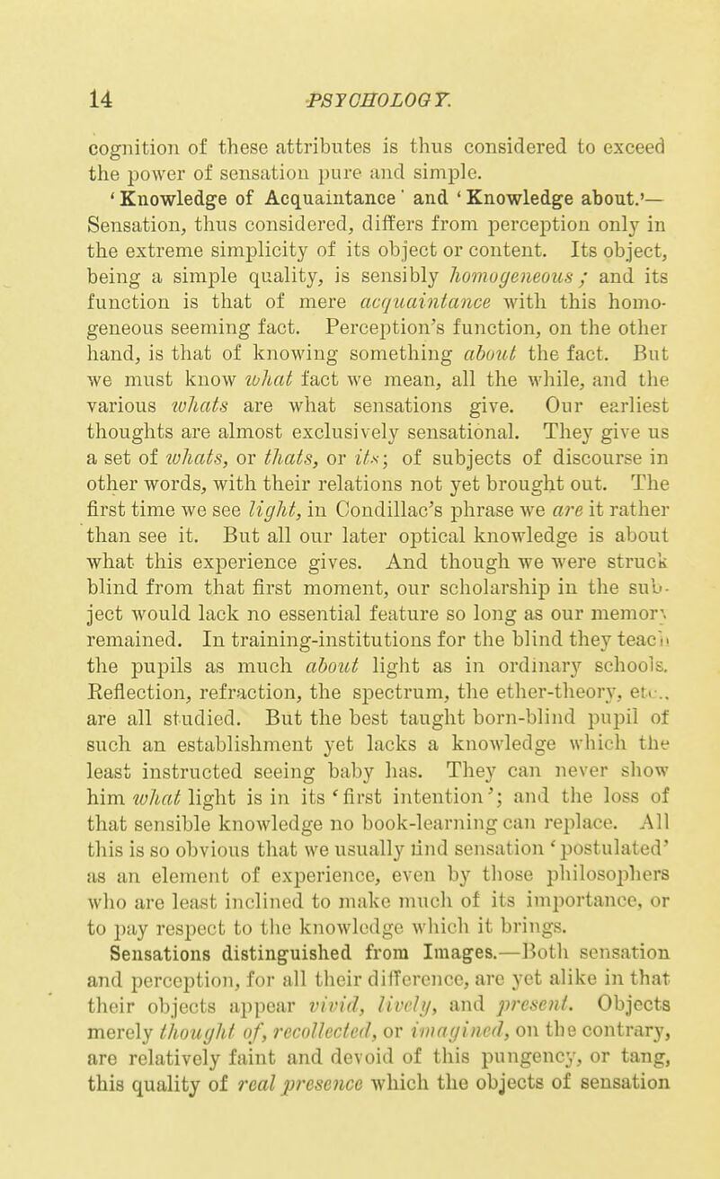 cognition of these attributes is thus considered to exceed the power of sensation pure and simple. ' Knowledge of Acquaintance' and ' Knowledge about.'— Sensation, thus considered, differs from perception only in the extreme simplicity of its object or content. Its object, being a simple quality, is sensibly homogeneous; and its function is that of mere acquaintance with this homo- geneous seeming fact. Perception's function, on the other hand, is that of knowing something about the fact. But we must know wlbat fact we mean, all the while, and the various wliats are what sensations give. Our earliest thoughts are almost exclusively sensational. They give us a set of tohats, or tJiats, or i'/.s-; of subjects of discourse in other words, with their relations not yet brought out. The first time we see light, in Condillac's phrase we are it rather than see it. But all our later oijtical knowledge is about what this experience gives. And though we were struck blind from that first moment, our scholarship in the sub- ject would lack no essential feature so long as our memor} remained. In training-institutions for the blind they teacn the pupils as much about light as in ordmar}'' schools. Eeflection, refraction, the siDCctrum, the ether-theory, et*,-.. are all studied. But the best taught born-blind pupil of such an establishment yet lacks a knowledge which the least instructed seeing baby has. They can never show him w/i«Hight is in its* first intention'; and the loss of that sensible knowledge no book-learning can replace. All this is so obvious that we usually lind sensation 'postulated' as an element of experience, even by those philosophers who are least inclined to make much of its importance, or to pay respect to the knowledge which it brings. Sensations distinguished from Images.—Both sensation and perception, for all their dilTercnce, are yet alike in that their objects appear vivid, livchj, and present. Objects merely thought of, recollected, or imagined, on the contriiry, are relatively faint and devoid of this pungency, or tang, this quality of real presence which the objects of sensation