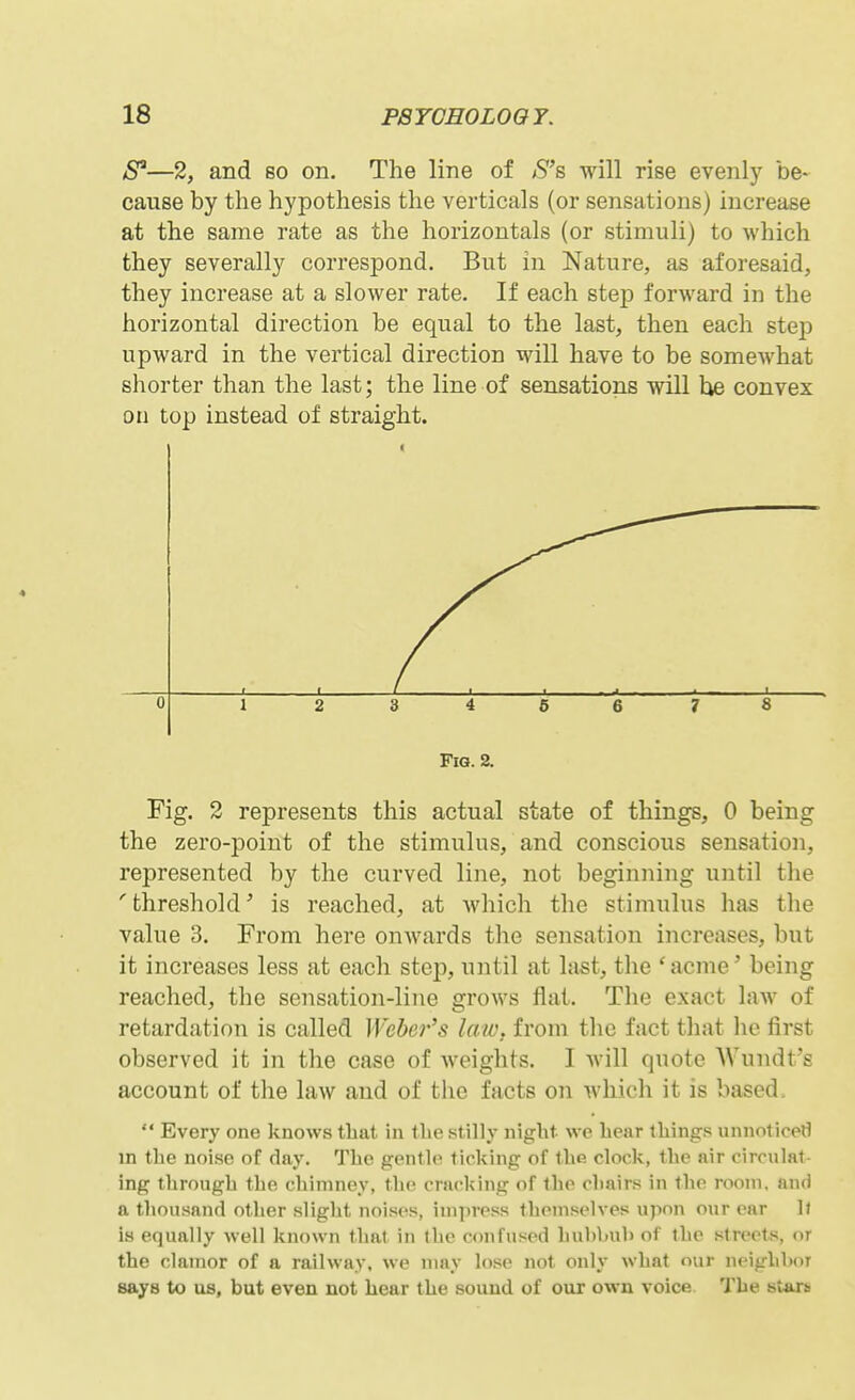 8'—2, and so on. The line of S's will rise evenly be- cause by the hypothesis the verticals (or sensations) increase at the same rate as the horizontals (or stimuli) to Avhich they severally correspond. But in Nature, as aforesaid, they increase at a slower rate. If each step forward in the horizontal direction be equal to the last, then each step upward in the vertical direction will have to be somewhat shorter than the last; the line of sensations will he convex on top instead of straight. Fig. 2. Fig. 2 represents this actual state of things, 0 being the zero-point of the stimulus, and conscious sensation, represented by the curved line, not beginning until the 'threshold' is reached, at which the stimulus has the value 3. From here onwards the sensation increases, but it increases less at each stcj^, until at last, the 'acme' being reached, the sensation-line grows flat. The exact law of retardation is called Weber's law. from the fact that he first observed it in the case of weights. I Avill quote Wiindt s account of the law and of the facts on which it is based.  Every one knows that in tlie stilly night we hear thing.s unnoticetl m the noise of day. The gentle ticking of the clock, the air circulat- ing through the chimney, the cnu^king of the chairs in the room, and a tliousand other slight noises, impress themselves upon our ear 1( is equally well known that in the confused hubhub of the streets, or the clamor of a railway, we may lose not only what our neighl>oT says to us, but even not hear the sound of our own voice. The stars