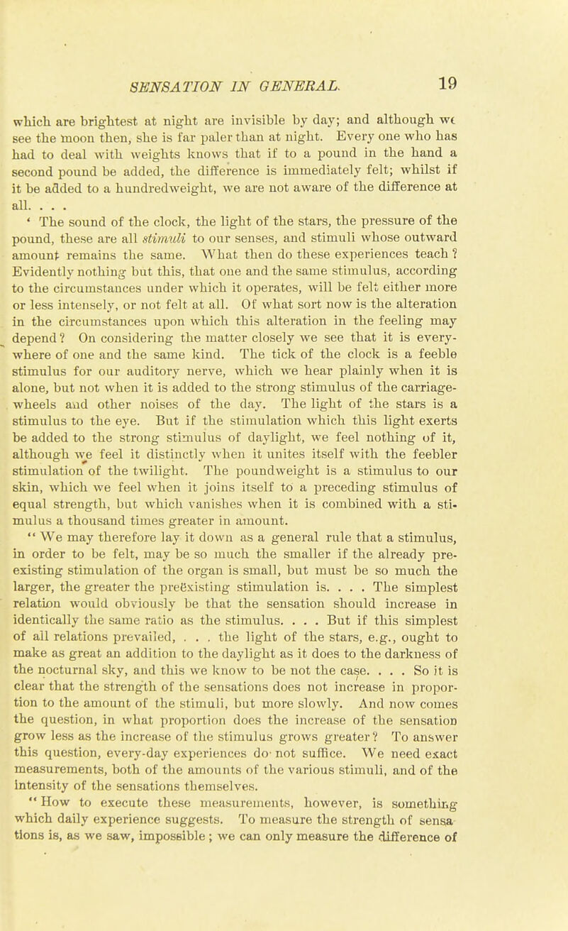 wliicli are brightest at night are invisible by day; and although wt see the moon then, she is far paler than at night. Every one w^ho has had to deal with weights knows that if to a pound in the hand a second pound be added, the diiference is immediately felt; whilst if it be added to a hundredweight, we are not aware of the difference at all. . . . ' The sound of the clock, the light of the stars, the pressure of the pound, these are all stimuli to our senses, and stimuli whose outward amount remains the same. What then do these experiences teach 1 Evidently nothing but this, that one and the same stimulus, according to the circumstances under which it operates, will be felt either more or less intensely, or not felt at all. Of what sort now is the alteration in the circumstances upon which this alteration in the feeling may depend ? On considering the matter closely we see that it is every- where of one and the same kind. The tick of the clock is a feeble stimulus for our auditory nerve, which we hear plainly when it is alone, but not when it is added to the strong stimulus of the carriage- wheels and other noises of the day. The light of the stars is a stimulus to the eye. But if the stimulation which this light exerts be added to the strong stimulus of daylight, we feel nothing of it, although we feel it distinctly when it unites itself with the feebler stimulation of the twilight. The pound weight is a stimulus to our skin, which we feel when it joins itself to a preceding stimulus of equal strength, but which vanishes when it is combined with a sti- mulus a thousand times greater in amount.  We may therefore lay it down as a general rule that a stimulus, m order to be felt, may be so much the smaller if the already pre- existing stimulation of the organ is small, but must be so much the larger, the greater the preexisting stimulation is. . . . The simplest relation would obviously be that the sensation should increase in identically the same ratio as the stimulus. . . . But if this simplest of all relations prevailed, . . , the light of the stars, e.g., ought to make as great an addition to the daylight as it does to the darkness of the nocturnal sky, and this we know to be not the case. ... So it is clear that the strength of the sensations does not increase in propor- tion to the amount of the stimuli, but more slowly. And now comes the question, in what proportion does the increase of the sensation grow less as the increase of the stimulus grows greater? To answer this question, every-day experiences do' not suffice. We need exact measurements, both of the amounts of the various stimuli, and of the intensity of the sensations themselves.  How to execute these measurements, however, is something which daily experience suggests. To measure the strength of sensa tions is, as we saw, impossible; we can only measure the difference of