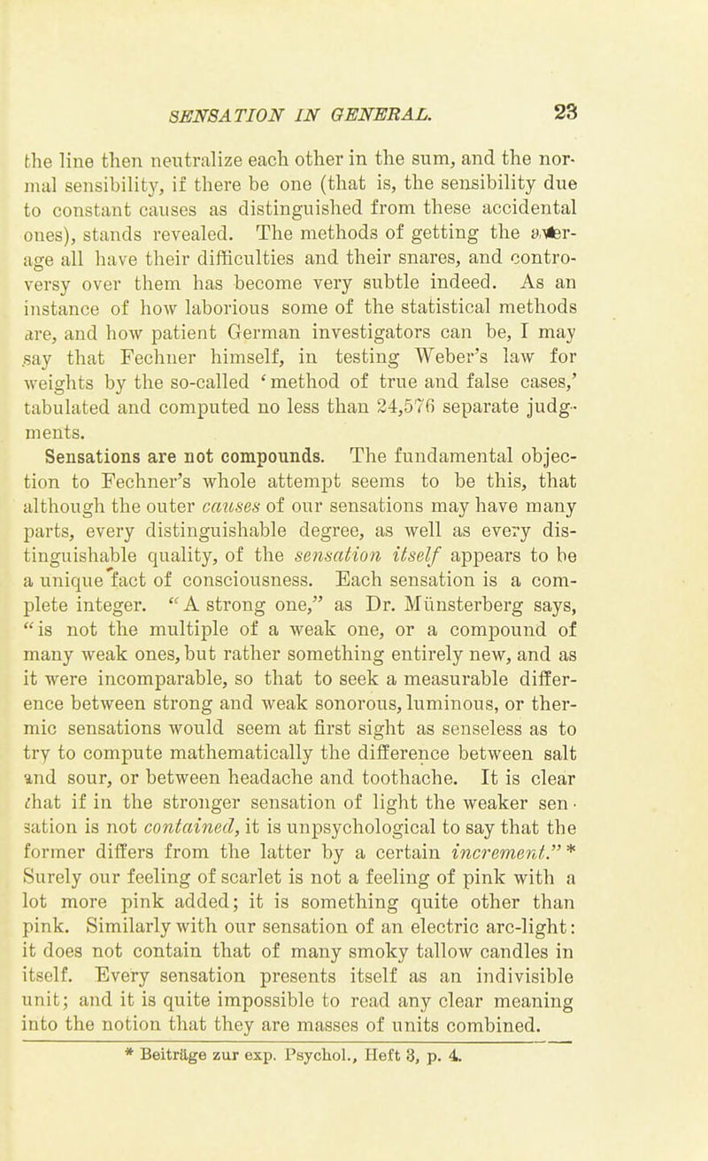 the line then neutralize each other in the sum, and the nor- mal sensibilit}^, if there be one (that is, the sensibility due to constant causes as distinguished from these accidental ones), stands revealed. The methods of getting the s),^r- age all have their difficulties and their snares, and contro- versy over them has become very subtle indeed. As an instance of how laborious some of the statistical methods tire, and how patient German investigators can be, I may .say that Fechuer himself, in testing Weber's law for weights by the so-called ' method of true and false cases,' tabulated and computed no less than 24,576 separate judg- ments. Sensations are not compounds. The fundamental objec- tion to Fechner's whole attempt seems to be this, that although the outer causes of our sensations may have many parts, every distinguishable degree, as well as every dis- tinguishable quality, of the sensation itself appears to be a unique'fact of consciousness. Each sensation is a com- plete integer.  A strong one, as Dr. Miinsterberg says, is not the multiple of a weak one, or a compound of many weak ones, but rather something entirely new, and as it were incomparable, so that to seek a measurable differ- ence between strong and weak sonorous, luminous, or ther- mic sensations would seem at first sight as senseless as to try to compute mathematically the difference between salt und sour, or between headache and toothache. It is clear t'hat if in the stronger sensation of light the weaker sen • sation is not contained, it is unpsychological to say that the former differs from the latter by a certain increment.* Surely our feeling of scarlet is not a feeling of pink with a lot more pink added; it is something quite other than pink. Similarly with our sensation of an electric arc-light: it does not contain that of many smoky tallow candles in itself. Every sensation presents itself as an indivisible unit; and it is quite impossible to read any clear meaning into the notion that they are masses of units combined. * Beitrage zur exp. Psychol., Heft 3, p. 4.