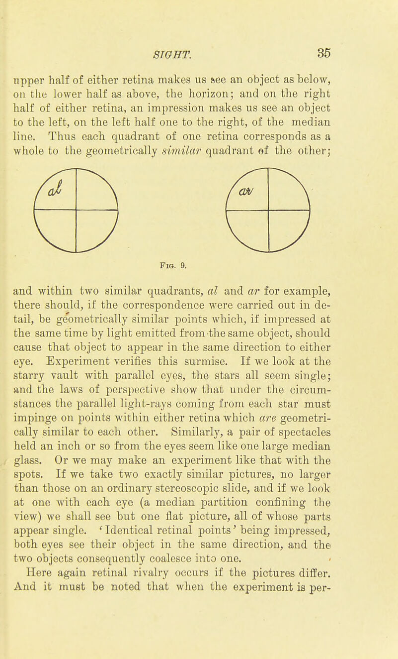 upper half of either retina makes us aee an object as below, on the lower half as above, the horizon; and on the right half of either retina, an impression makes us see an object to the left, on the left half one to the right, of the median line. Thus each quadrant of one retina corresponds as a whole to the geometrically simila?' quadrant of the other; Fig. 9. and within two similar quadrants, al and ar for example, there should, if the correspondence were carried out in de- tail, be geometrically similar points which, if impressed at the same time by light emitted from the same object, should cause that object to appear in the same direction to either eye. Experiment verifies this surmise. If we look at the starry vault with parallel eyes, the stars all seem single; and the laws of perspective show that under the circum- stances the parallel light-rays coming from each star must impinge on points within either retina which are geometri- cally similar to each other. Similarly, a pair of spectacles held an inch or so from the eyes seem like one large median glass. Or we may make an experiment like that with the spots. If we take two exactly similar pictures, no larger than those on an ordinary stereoscopic slide, and if we look at one with each eye (a median partition confining the view) we shall see but one flat picture, all of whose parts appear single. ' Identical retinal points' being impressed, both eyes see their object in the same direction, and the two objects consequently coalesce into one. Here again retinal rivalry occurs if the pictures differ. And it must be noted that when the experiment is per-