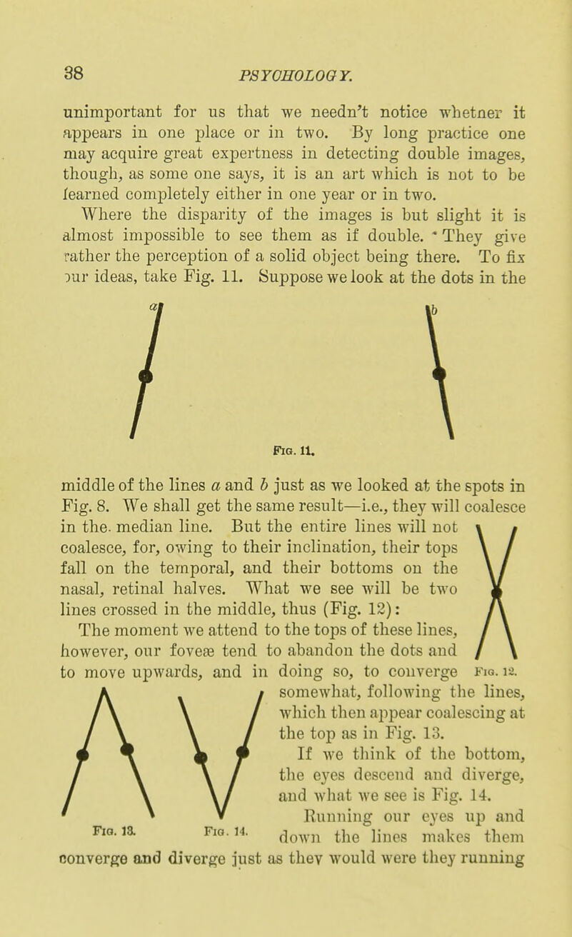 unimportant for us that we needn't notice whetner it appears in one place or in two. B}' long practice one may acquire great expertness in detecting double images, though, as some one says, it is an art which is not to be learned completely either in one year or in two. Where the disparity of the images is but slight it is almost impossible to see them as if double. * They give rather the perception of a solid object being there. To fix our ideas, take Fig. 11. Suppose we look at the dots in the Fig. 11, middle of the lines a and h just as we looked at the spots in Fig. 8. We shall get the same result—i.e., they will coalesce in the- median line. But the entire lines will not coalesce, for, owing to their inclination, their tops fall on the temporal, and their bottoms on the nasal, retinal halves. What we see will be two lines crossed in the middle, thus (Fig. 12): The moment we attend to the tops of these lines, however, our fovefe tend to abandon the dots and to move upwards, and in doing so, to converge fiq. 12. somewhat, following the lines, which then appear coalescing at the top as in Fig. 13. If we think of the bottom, the eyes descend and diverge, and what we see is Fig. 14. Running our eyes up and FiG.ia Fig. 14. ^^^^.j^ ^j^^ ^mQ^ makes them converge and diverge just as they would were they running