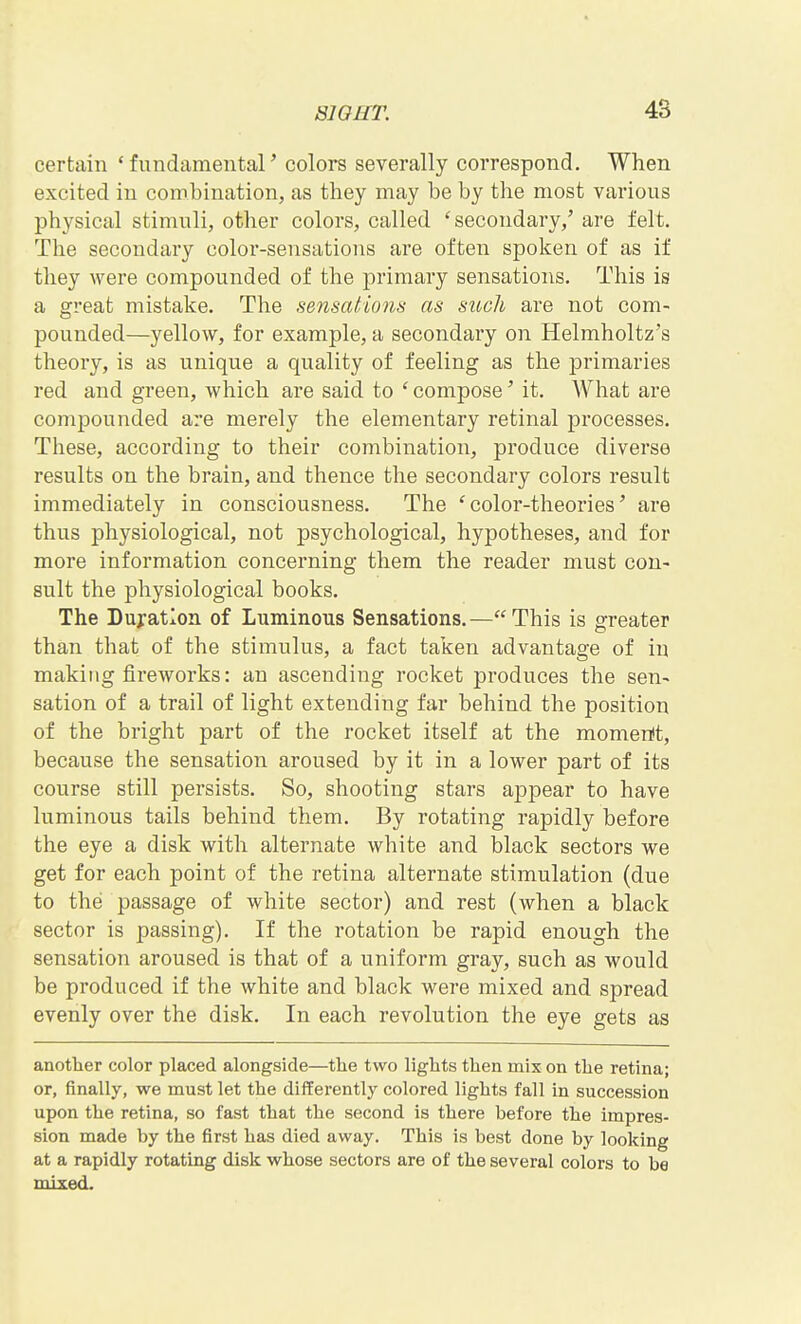 certain 'fundamental' colors severally correspond. When excited in combination, as they may be by the most various physical stimuli, other colors, called ^secondary,' are felt. The secondary color-sensations are often spoken of as if they were compounded of the primary sensations. This is a great mistake. The sensations as such are not com- pounded—yellow, for example, a secondary on Helmholtz's theory, is as unique a quality of feeling as the primaries red and green, which are said to ' compose' it. What are compounded are merely the elementary retinal processes. These, according to their combination, produce diverse results on the brain, and thence the secondary colors result immediately in consciousness. The 'color-theories' are thus physiological, not psychological, hypotheses, and for more information concerning them the reader must con- sult the physiological books. The Duration of Luminous Sensations.—This is greater than that of the stimulus, a fact taken advantage of in making fireworks: an ascending rocket produces the sen- sation of a trail of light extending far behind the position of the bright part of the rocket itself at the momerit, because the sensation aroused by it in a lower part of its course still persists. So, shooting stars aj)pear to have luminous tails behind them. By rotating rapidly before the eye a disk with alternate white and black sectors we get for each point of the retina alternate stimulation (due to the passage of white sector) and rest (when a black sector is passing). If the rotation be rapid enough the sensation aroused is that of a uniform gray, such as would be produced if the white and black were mixed and spread evenly over the disk. In each revolution the eye gets as another color placed alongside—the two lights then mix on the retina; or, finally, we must let the differently colored lights fall in succession upon the retina, so fast that the second is there before the impres- sion made by the first has died away. This is best done by looking at a rapidly rotating disk whose sectors are of the several colors to be mixed.