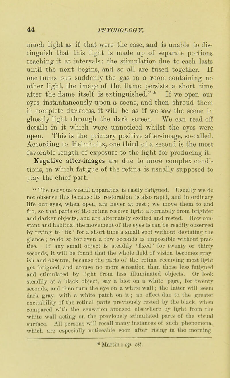 much light as if that were the case, and is unable to dis- tinguish that tliis light is made up of separate portions reaching it at intervals: the stimulation due to each lasts until the next begins, and so all are fused together. If one turns out suddenly the gas in a room containing no other light, the image of the flame persists a short time after the flame itself is extinguished. * If we open our eyes instantaneously upon a scene, and then shroud them in complete darkness, it will be as if we saw the scene in ghostly light through the dark screen. We can read ofi details in it Avhich were unnoticed whilst the eyes were open. This is the primary positive after-image, so-called. According to Helmholtz, one third of a second is the most favorable length of exposure to the light for producing it. Negative after-images are due to more complex condi- tions, in which fatigue of the retina is usually supposed to play the chief part.  The nervous visual apparatus is easily fatigued. Usually we do not observe this because its restoration is also rapid, and in ordinary life our eyes, when open, are never at rest; we move them to and fro, so that parts of the retina receive light alternately from brighter and darker objects, and are alternately excited and rested. How con- stant and habitual the movement of the eyes is can be readily observed by trying to ' fix' for a short time a small spot without deviating the glance ; to do so for even a few seconds is impossible without prac- tice. If any small object is steadily 'fixed' for twenty or thirty seconds, it will be found that the whole field of vision becomes gray- ish and obscure, because the parts of the retina receiving most light get fatigued, and arouse no more sensation than those less fatigued and stimulated by light from less illuminated objects. Or loolv steadily at a black object, say a blot on a white page, for twenty seconds, and then turn the eye on a white wall ; the latter will seem dark gray, with a white patch on it; an effect due to the greater excitability of the retinal parts iireviously rested by the black, when compared with the sensation aroused elsewhere by light from the white wall acting on the previously stimulated parts of the visual surface. All persons will recall many instances of such phenomena, which are especially noticeable soon after rising in the morning ♦Martin : op. cU.