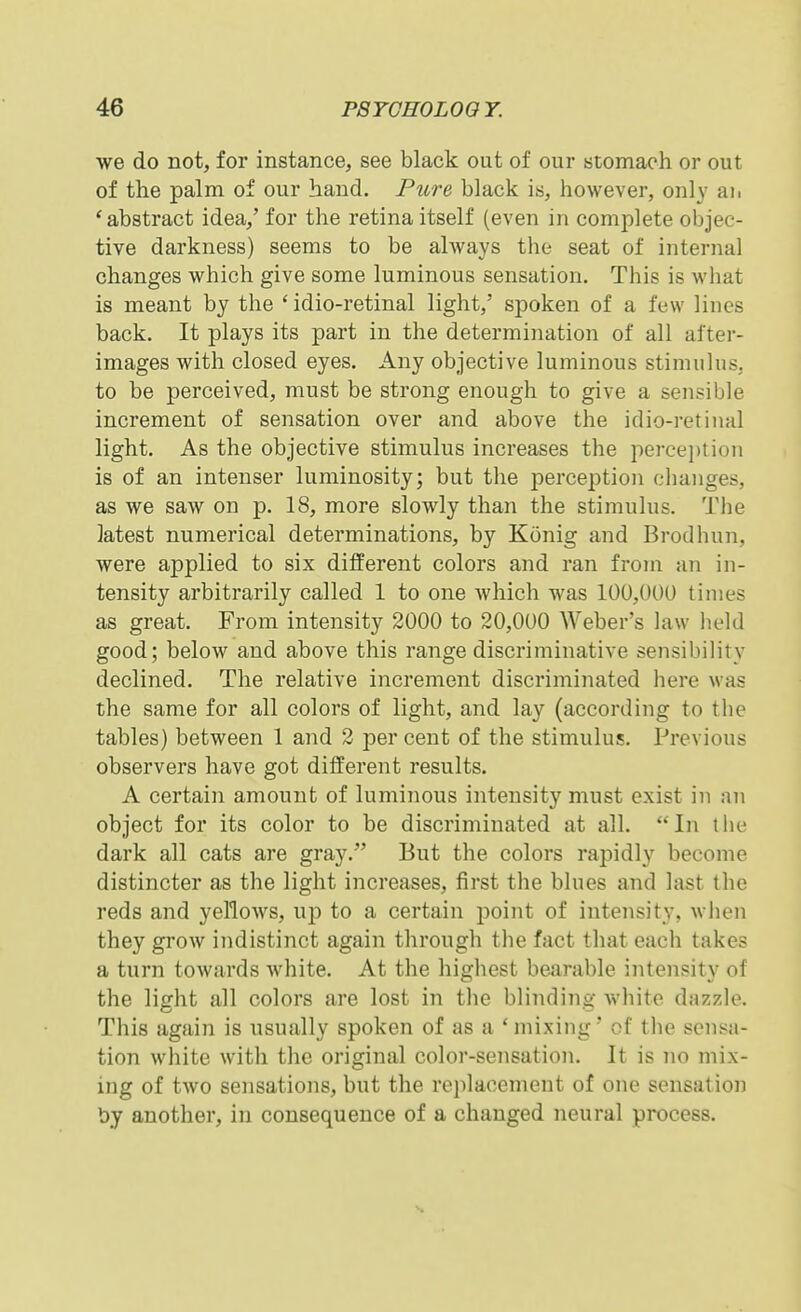 we do not, for instance, see black out of our stomach or out of the palm of our hand. Pure black is, however, only aii 'abstract idea,' for the retina itself (even in complete objec- tive darkness) seems to be always the seat of internal changes which give some luminous sensation. This is what is meant by the ' idio-retinal light,' spoken of a few lines back. It plays its part in the determination of all after- images with closed eyes. Any objective luminous stimulus, to be perceived, must be strong enough to give a sensible increment of sensation over and above the idio-retinal light. As the objective stimulus increases the percei)tion is of an intenser luminosity; but the perception changes, as we saw on p. 18, more slowly than the stimulus. The latest numerical determinations, by Konig and Brodhun, were applied to six different colors and ran from an in- tensity arbitrarily called 1 to one which was 100,000 times as great. From intensity 2000 to 20,000 Weber's law held good; below and above this i-ange discriminative sensibility declined. The relative increment discriminated here was the same for all colors of light, and lay (according to the tables) between 1 and 2 per cent of the stimulus. Previous observers have got different results. A certain amount of luminous intensity must exist in an object for its color to be discriminated at all. In the dark all cats are gray. But the colors rapidly become distincter as the light increases, first the blues and last the reds and yellows, up to a certain point of intensity, when they grow indistinct again through the fact that each takes a turn towards Avhite. At the highest bearable intensity of the light all colors are lost in the blinding white dazzle. This again is usually spoken of as a 'mixing' of the sensa- tion white with the original color-sensation. It is no mix- ing of two sensations, but the rc]>laccment of one sensation by another, in consequence of a changed neural process.