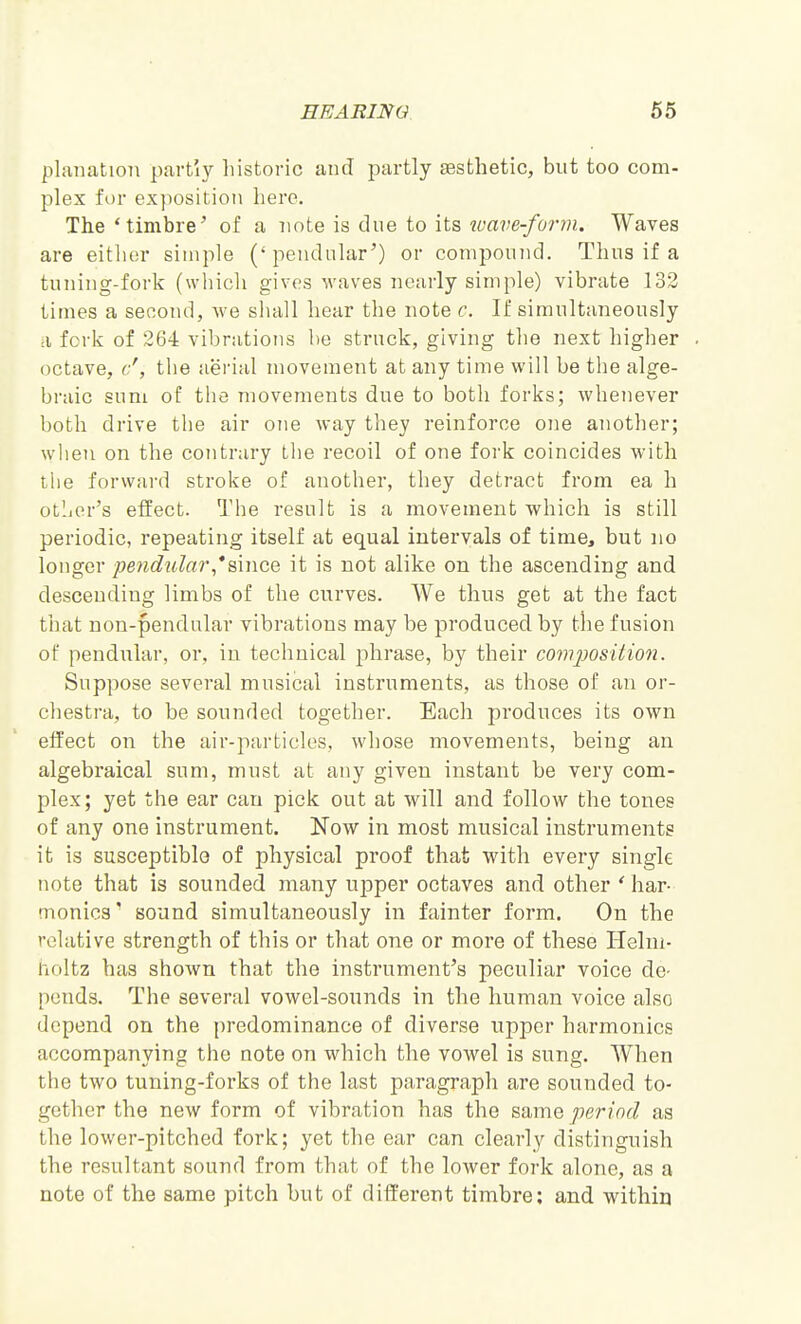 plaiiatioTi partly liistoric and partly sesthetic, but too com- plex for exposition here. The 'timbre^ of a note is due to its ivave-form. Waves are either simple (' pendular') or compound. Thus if a tuning-fork (whicli gives waves neurly simple) vibrate 132 times a second, we sluill hear the note c. If simultaneously a forli of 264 vibrations be struck, giving the next higher octave, c', the aerial movement at any time will be the alge- braic sum of the movements due to both forks; whenever both drive the air one way they reinforce one another; when on the cojitrary the recoil of one fork coincides with tlie forward stroke of another, they detract from ea h otljor's effect. The result is a movement which is still periodic, repeating itself at equal intervals of time, but no longer pendulai'*&mcQ it is not alike on the ascending and descending limbs of the curves. We thus get at the fact that non-pendular vibrations may be produced by tbe fusion of pendular, or, in technical johrase, by their covijjosition. Suppose several musical instruments, as those of an or- chestra, to be sounded together. Each produces its own effect on the air-particles, whose movements, being an algebraical sum, must at any given instant be very com- plex ; yet the ear can pick out at will and follow the tones of any one instrument. Now in most musical instruments it is susceptible of physical proof that with every single note that is sounded many upper octaves and other ' har- monics' sound simultaneously in fainter form. On the relative strength of this or that one or more of these Helni- holtz has shown that the instrument's peculiar voice de- ponds. The several vowel-sounds in the human voice also depend on the predominance of diverse upper harmonics accompanying the note on which the vowel is sung. When the two tuning-forks of the last paragraph are sounded to- gether the new form of vibration has the same period as the lower-pitched fork; yet the ear can clearly distinguish the resultant sound from that of the lower fork alone, as a note of the same pitch but of different timbre; and within