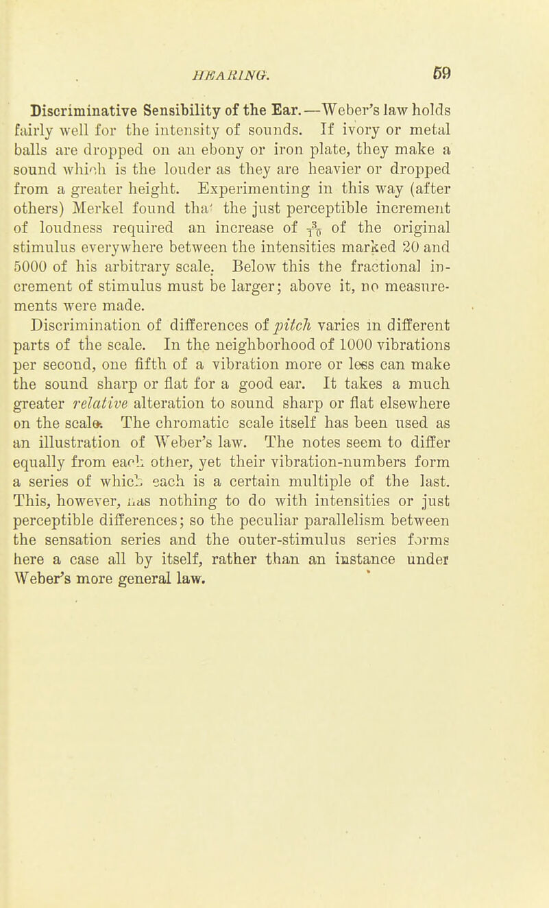 Discriminative Sensibility of the Ear.—Weber's law holds fairly well for the intensity of sounds. If ivory or metal balls are dropped on an ebony or iron plate, they make a sound whi'ih is the louder as they are heavier or dropped from a greater height. Experimenting in this way (after others) Merkel found tha' the just perceptible increment of loudness required an increase of of the original stimulus everywhere between the intensities marked 20 and 5000 of his arbitrary scale. Below this the fractional in- crement of stimulus must be larger; above it, no measure- ments were made. Discrimination of differences of pitch varies m different parts of the scale. In the neighborhood of 1000 vibrations per second, one fifth of a vibration more or lees can make the sound sharp or flat for a good ear. It takes a much greater 7'elative alteration to sound sharp or flat elsewhere on the scale-. The chromatic scale itself has been used as an illustration of Weber's law. The notes seem to differ equally from each other, yet their vibration-numbers form a series of whicL each is a certain multiple of the last. This, however, nas nothing to do with intensities or just perceptible differences; so the peculiar parallelism between the sensation series and the outer-stimulus series forms here a case all by itself, rather than an instance under Weber's more general law.