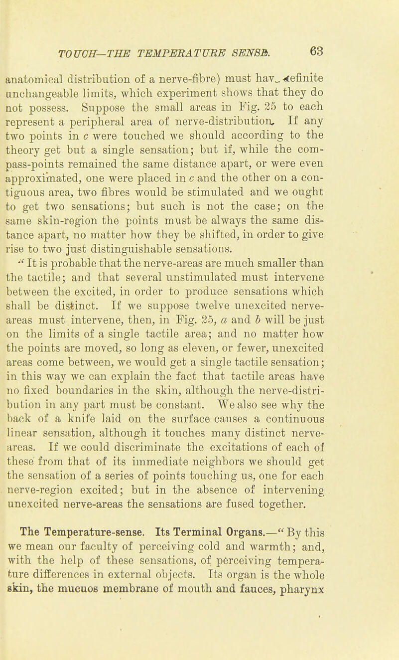 anatomical distribution of a nerve-fibre) must hav„-rfefinite anchangeable limits, which experiment shows that they do not possess. Suppose the small areas in Fig. 25 to each represent a peripheral area of nerve-distribution. If any two points in c were touched we should according to the theory get but a single sensation; but if, while the com- pass-points remained the same distance apart, or were even approximated, one were placed in c and the other on a con- tiguous area, two fibres would be stimulated and we ought to get two sensations; but such is not the case; on the same skin-region the points must be always the same dis- tance apart, no matter how they be shifted, in order to give rise to two just distinguishable sensations. *' It is probable that the nerve-areas are much smaller than the tactile; and that several unstimulated must intervene between the excited, in order to produce sensations which shall be distinct. If we suppose twelve unexcited nerve- areas must intervene, then, in Fig. 25, a and b will be just on the limits of a single tactile area; and no matter how the points are moved, so long as eleven, or fewer, unexcited areas come between, we would get a single tactile sensation; in this way we can explain the fact that tactile areas have no fixed boundaries in the skin, although the nerve-distri- bution in any part must be constant. We also see why the back of a knife laid on the surface causes a continuous linear sensation, although it touches many distinct nerve- areas. If we could discriminate the excitations of each of these from that of its immediate neighbors we should get the sensation of a series of points touching us, one for each nerve-region excited; but in the absence of intervening unexcited nerve-areas the sensations are fused together. The Temperature-sense. Its Terminal Organs.— By this we mean our faculty of perceiving cold and warmth; and, with the help of these sensations, of perceiving tempera- ture differences in external objects. Its organ is the whole skin, the mucuos membrane of mouth and fauces, pharynx