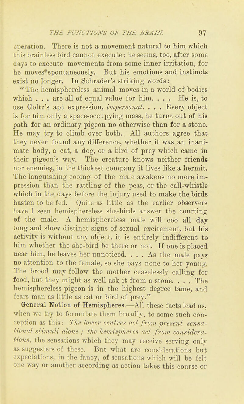 (Operation. There is not a movement natural to him which this brainless bird cannot execute: he seems, too, after some days to execute movements from some inner irritation, for he moves*spontaneously. But his emotions and instincts exist no longer. In Schrader's striking words:  The hemisphereless animal moves in a world of bodies which . . . are all of equal value for him. . . . He is, to use Goltz's apt expression, impersonal. . . . Every object is for him only a space-occupying mass, he turns out of his path for an ordinary pigeon no otherwise than for a stone. He may try to climb over both. All authors agree that they never found any difference, whether it was an inani- mate body, a cat, a dog, or a bird of prey which came in their pigeon's way. The creature knows neither friends nor enemie§, in the thickest company it lives like a hermit. The languishing cooing of the male awakens no more im- pression than the rattling of the peas, or the call-whistle which in the days before the injury used to make the birds hasten to be fed. Quite as little as the earlier observers have I seen hemisphereless she-birds answer the courting ©f the male. A hemisphereless male will coo all day long and show distinct signs of sexual excitement, but his activity is without any object, it is entirely indifferent to him whether the she-bird be there or not. If one is placed near him, he leaves her unnoticed. ... As the male pays no attention to the female, so she pays none to her young. The brood may follow the mother ceaselessly calling for food, but they might as well ask it from a stone. . . . The hemisphereless pigeon is in the highest degree tame, and fears man as little as cat or bird of prey. General Notion of Hemispheres.—All these facts lead us, Avhen we try to formulate them broadly, to some such con- ception as this: 77ie lower centrex act from present sensa- tional stim^di alone ; the hemispheres act from considera- tions, the sensations which they may- receive serving only as sug:gesters of these. But what are considerations but expectations, in the fancy, of sensations which will be felt one way or another according as action takes this course or