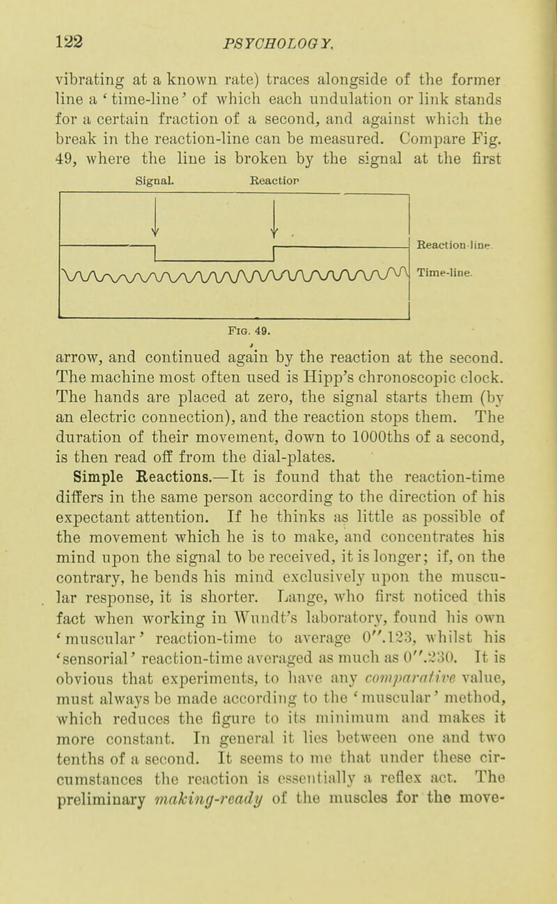 vibrating at a known rate) traces alongside of the former line a 'time-line' of which each undulation or link stands for a certain fraction of a second, and against which the break in the reaction-line can be measured. Compare Fig. 49, where the line is broken by the signal at the first Signal. Reaction \AA/\/WVAAAAAAAAAAAAA/\A/^ Reaction-line Time-line. Fig. 49. arrow, and continued again by the reaction at the second. The machine most often used is Hipp's chronoscopic clock. The hands are placed at zero, the signal starts them (by an electric connection), and the reaction stops them. The duration of their movement, down to lOOOths of a second, is then read off from the dial-plates. Simple Reactions.—It is found that the reaction-time differs in the same person according to the direction of his expectant attention. If he thinks as little as possible of the movement which he is to make, and concentrates his mind upon the signal to be received, it is longer; if, on the contrary, he bends his mind exclusively upon the muscu- lar response, it is shorter. Lange, who first noticed this fact when working in Wundt's laborator}^ found his own 'muscular' reaction-time to average 0'M23, whilst his 'sensorial' reaction-time averaged as much as 0.230. It is obvious that experiments, to have any comparah've value, must always be made according to the 'muscular' method, which reduces the figure to its minimum and makes it more constant. In general it lies between one and two tenths of a second. It seems to me that under these cir- cumstances the reaction is essentially a reflex act. The preliminary making-ready of the muscles for the move-