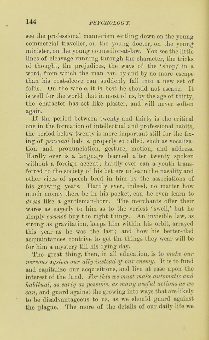 « PSYCnOLOO T. see the professional mannerism settling down on the young commercial traveller, on the young doctor, on the young minister, on the young couudcllor-at-law. You see the little lines of cleavage running through the character, the tricks of thought, the prejudices, the ways of the 'shop,' in a word, from which the man can by-and-by no more escape than his coat-sleeve can suddenly fall into a new set of folds. On the whole, it is best he should not escape. It is well for the world that in most of us, by the age of thirty, the character has set like plaster, and will never soften again. If the period between twenty and thirty is the critical one in the formation of intellectual and professional habits, the period below twenty is more important still for the fix- ing of personal habits, properly so called, such as vocaliza- tion and pronunciation, gesture, motion, and address. Hardly ever is a language learned after twenty spoken without a foreign accent; hardly ever can a youth trans- ferred to the society of his betters unlearn the nasality and other vices of speech bred in him by the associations of his growing years. Hardly ever, indeed, no matter how much money there be in his pocket, can he even learn to dress like a gentleman-born. The merchants offer their wares as eagerly to him as to the veriest 'swell,' but he simply cannot buy the right things. An invisible law, as strong as gravitation, keeps him within his orbit, arrayed this year as he was the last; and how his better-clad acquaintances contrive to get the things they wear will be for him a mystery till his dying day. The great thing, then, in all education, is to malce our nervous system our ally instead of our enemy. It is to fund and capitalize our acquisitions, and live at ease upon the interest of the fund. For this lue must make automatic and habitual, as early as possible, as many useful actions as we can, and guard against the growing into ways that are likely to be disadvantageous to us, as we should guard against the plague. The more of the details of our daily life we