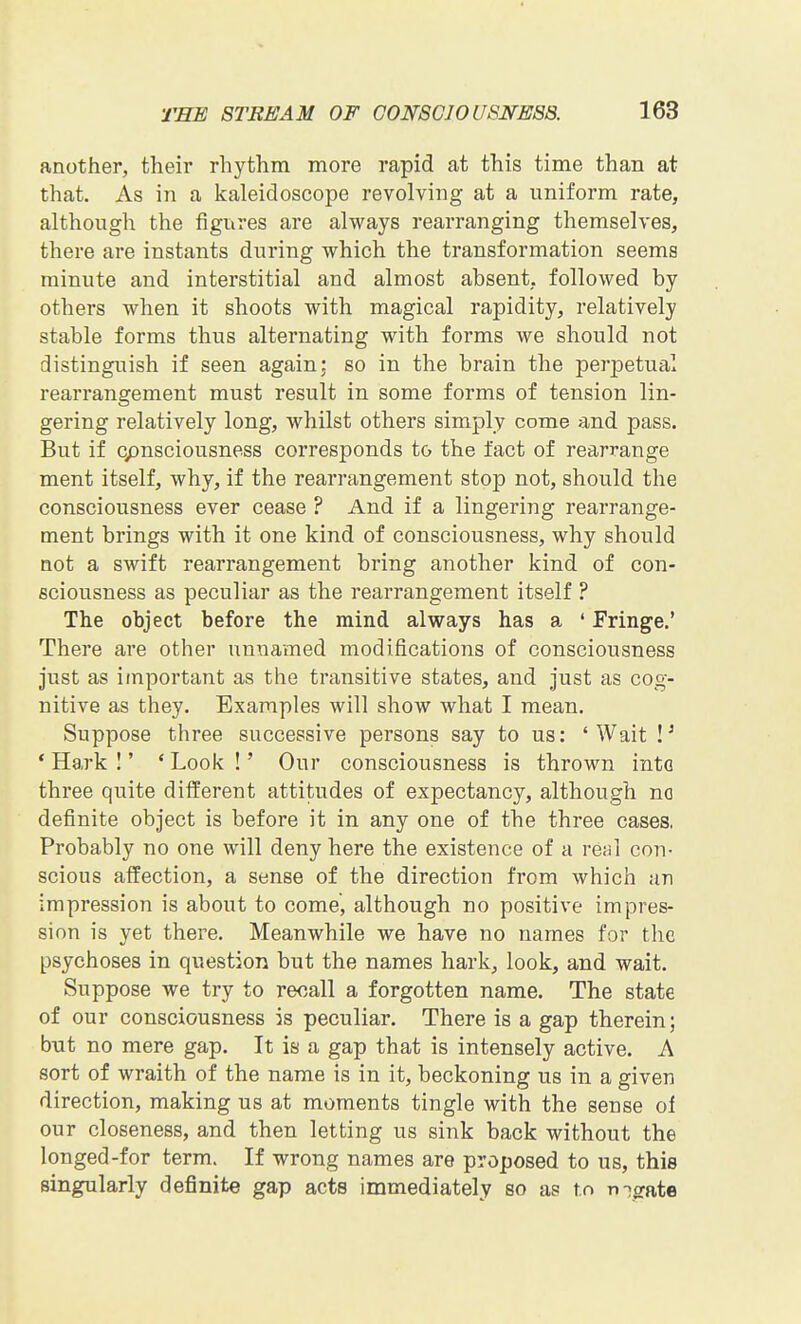 another, their rhythm more rapid at this time than at that. As in a kaleidoscope revolving at a uniform rate, although the figures are always rearranging themselves, there are instants during which the transformation seems minute and interstitial and almost absent, followed by others when it shoots with magical rapidity, relatively stable forms thus alternating with forms we should not distinguish if seen again; so in the brain the perjaetual rearrangement must result in some forms of tension lin- gering relatively long, whilst others simply come and pass. But if cpnsciousnoss corresponds to the fact of rearrange ment itself, why, if the rearrangement stop not, should the consciousness ever cease ? And if a lingering rearrange- ment brings with it one kind of consciousness, why should not a swift rearrangement bring another kind of con- sciousness as peculiar as the rearrangement itself ? The object before the mind always has a ' Fringe.' There are other unnamed modifications of consciousness just as important as the transitive states, and just as cog- nitive as they. Examples will show what I mean. Suppose three successive persons say to us: 'Wait * Hark I' ' Look !' Our consciousness is thrown into three quite different attitudes of expectancy, although no definite object is before it in any one of the three cases, Probably no one will deny here the existence of a re<il con- scious affection, a sense of the direction from which an impression is about to come, although no positive impres- sion is yet there. Meanwhile we have no names for the psychoses in question but the names hark, look, and wait. Suppose we try to recall a forgotten name. The state of our consciousness is peculiar. There is a gap therein; but no mere gap. It is a gap that is intensely active. A sort of wraith of the name is in it, beckoning us in a given direction, making us at moments tingle with the sense oi our closeness, and then letting us sink back without the longed-for term. If wrong names are proposed to us, this singularly definite gap acts immediately so as to n-^^te