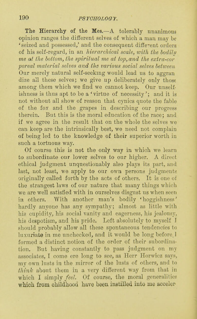 The Hierarchy of the Mes.—A tolerably unanimoue opinion ranges the different selves of which a man may be •'seized and possessed/ and the consequent diffe^'ent orders of his self-regard, in an Merarcliical scale, with the bodily me at the bottom, the spiritual me at top, and the exira-cor poreal material selves and ths various social selves betiveeii Our merely natural self-seekmg would lead us to aggran dize all these selves; we give up deliberately only thost among them which we find we cannot keep. Our unself- ishness is thus apt to be a 'virtue of necessity'; and it is not without all show of reason that cynics quote the fable of the fox and the grapes in describing our progress therein. But this is the moral education of the race; and if we agree in the result that on the whole the selves we can keep are the intrinsically best, we need not complain of being led to the knowledge of their superior wortli in such a tortuous way. Of course this is not the only way in which we learn to subordinate our lower selves to our higher. A direct ethical judgment unquestionably also plays its part, and last, not least, we apply to our own persona judgments originally called forth by the acts of others. It is one of the strangest laws of our nature that many things wliioh we are well satisfied with in ourselves disgust us when seen in others. With another man's bodily 'hoggishness'* hardly anyone has any sympathy; almost as little with his cupidity, his social vanity and eagerness, his jealousy, his despotism, and his pride. Left absolutely to myself J should probably allow all these spontaneous tendencies to luxunate in me unchecked, and it would be long before 1 formed a distinct notion of the order of their subordina- tion. But having constantly to pass judgment on my associates, I come ore long to see, as llcrr ITorwicz says, my own Itists in the mirror of the lusts of others, and to think about tlieni in a very dilTeront way from that in which I simply feel. Of course, the moral goneralitieg which from childhood have been instilled into me acceler